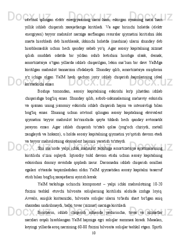 iste'mol   qilingan   elektr   energiyasining   narxi   ham,   eskirgan   oynaning   narxi   ham
yillik   ishlab   chiqarish   xarajatlariga   kiritiladi.   Va   agar   birinchi   holatda   (elektr
energiyasi)   tayyor   mahsulot   narxiga   sarflangan   resurslar   qiymatini   kiritishni   ikki
marta   hisoblash   deb   hisoblasak,   ikkinchi   holatda   (mashina)   ularni   shunday   deb
hisoblamaslik   uchun   hech   qanday   sabab   yo'q.   Agar   asosiy   kapitalning   xizmat
qilish   muddati   odatda   bir   yildan   oshib   ketishini   hisobga   olsak,   demak,
amortizatsiya   o‘tgan   yillarda   ishlab   chiqarilgan,   lekin   ma’lum   bir   davr   YaIMga
kiritilgan   mahsulot   tannarxini   ifodalaydi.   Shunday   qilib,   amortizatsiya   miqdorini
o'z   ichiga   olgan   YaIM   hech   qachon   joriy   ishlab   chiqarish   hajmlarining   ideal
ko'rsatkichi emas.
Boshqa   tomondan,   asosiy   kapitalning   eskirishi   ko'p   jihatdan   ishlab
chiqarishga   bog'liq   emas.   Shunday   qilib,   asbob-uskunalarning   ma'naviy   eskirishi
va   qisman   uning   jismoniy   eskirishi   ishlab   chiqarish   hajmi   va   intensivligi   bilan
bog'liq   emas.   Shuning   uchun   iste'mol   qilingan   asosiy   kapitalning   ekvivalent
qiymatini   tayyor   mahsulot   ko'rinishida   qayta   tiklash   hech   qanday   avtomatik
jarayon   emas.   Agar   ishlab   chiqarish   to'xtab   qolsa   (yog'och   chiriydi,   metall
zanglaydi va hokazo), u holda asosiy kapitalning qiymatini yo'qotish davom etadi
va tayyor mahsulotning ekvivalent hajmini yaratish to'xtaydi.
Shu   ma’noda   yalpi   ichki   mahsulot   tarkibiga   amortizatsiya   ajratmalarining
kiritilishi   o‘zini   oqlaydi.   Iqtisodiy   tsikl   davom   etishi   uchun   asosiy   kapitalning
eskirishini   doimiy   ravishda   qoplash   zarur.   Daromadni   ishlab   chiqarish   omillari
egalari   o'rtasida   taqsimlashdan   oldin   YaIM   qiymatidan   asosiy   kapitalni   tasarruf
etish bilan bog'liq xarajatlarni ayirish kerak.
YaIM   tarkibiga   uchinchi   komponent   –   yalpi   ichki   mahsulotning   10-20
foizini   tashkil   etuvchi   bilvosita   soliqlarning   kiritilishi   alohida   izohga   loyiq.
Avvalo,   aniqlik   kiritamizki,   bilvosita   soliqlar   ularni   to'lashi   shart   bo'lgan   aniq
shaxsdan undirilmaydi, balki tovar (xizmat) narxiga kiritiladi.
Binobarin,   ishlab   chiqarish   sohasida   yashirincha,   tovar   va   xizmatlar
narxlari   orqali   hisoblangan  YaIM  hajmiga egri  soliqlar   summasi  kiradi. Masalan,
keyingi yillarda aroq narxining 60-80 foizini bilvosita soliqlar tashkil etgan. Spirtli
10