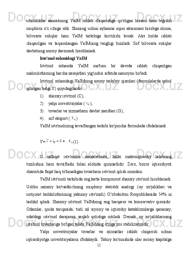 ichimliklar   sanoatining   YaIM   ishlab   chiqarishga   qo'shgan   hissasi   ham   tegishli
miqdorni o'z ichiga oldi. Shuning uchun aylanma oqim aksiomasi  hisobga olinsa,
bilvosita   soliqlar   ham   YaIM   tarkibiga   kiritilishi   kerak.   Aks   holda   ishlab
chiqarilgan   va   taqsimlangan   YaIMning   tengligi   buziladi.   Sof   bilvosita   soliqlar
davlatning asosiy daromadi hisoblanadi.
Iste'mol sohasidagi YaIM
Iste'mol   sohasida   YaIM   ma'lum   bir   davrda   ishlab   chiqarilgan
mahsulotlarning barcha xarajatlari yig'indisi sifatida namoyon bo'ladi.
Iste'mol sohasidagi YaIMning asosiy tarkibiy qismlari (formulalarda qabul
qilingan belgi Y) quyidagilardir:
1) shaxsiy iste'mol (C);
2) yalpi investitsiyalar (  );
3) tovarlar va xizmatlarni davlat xaridlari (G);
4) sof eksport (  )
YaIM iste'molining tavsiflangan tarkibi ko'pincha formulada ifodalanadi
Y=  .  (1)
U   nafaqat   iste'molni   xarakterlashi,   balki   makroiqtisodiy   talabning
tuzilishini   ham   tavsiflashi   bilan   alohida   qimmatlidir.   Zero,   bozor   iqtisodiyoti
sharoitida faqat haq to'lanadigan tovarlarni iste'mol qilish mumkin.
YaIM iste'moli tarkibida eng katta komponent shaxsiy iste'mol hisoblanadi.
Ushbu   nazariy   ko'rsatkichning   miqdoriy   statistik   analogi   (uy   xo'jaliklari   va
notijorat   tashkilotlarining   yakuniy   iste'moli)   O’zbekiston   Respublikasida   54%   ni
tashkil   qiladi.   Shaxsiy   iste'mol   YaIMning   eng   barqaror   va   konservativ   qismidir.
Odamlar,   qoida   tariqasida,   turli   xil   siyosiy   va   iqtisodiy   kataklizmlarga   qaramay,
odatdagi   iste'mol   darajasini   saqlab   qolishga   intiladi.   Demak,   uy   xo'jaliklarining
iste'mol tovarlariga bo'lgan talabi YaIMning o'ziga xos stabilizatoridir.
Yalpi   investitsiyalar   tovarlar   va   xizmatlar   ishlab   chiqarish   uchun
iqtisodiyotga  investitsiyalarni   ifodalaydi.  Tabiiy  ko'rinishida  ular   asosiy  kapitalga
11