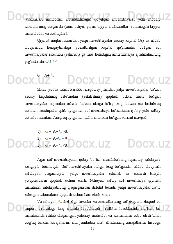 (uskunalar,   inshootlar,   infratuzilmaga)   qo'yilgan   investitsiyalar   yoki   moddiy
zaxiralarning o'zgarishi  (xom  ashyo, yarim tayyor mahsulotlar, sotilmagan tayyor
mahsulotlar va boshqalar).
Qiymat   nuqtai   nazaridan   yalpi   investitsiyalar   asosiy   kapital   (A)   va   ishlab
chiqarishni   kengaytirishga   yo'naltirilgan   kapital   qo'yilmalar   bo'lgan   sof
investitsiyalar   iste'moli   (eskirish)   ga   mos   keladigan   amortizatsiya   ajratmalarining
yig'indisidir.
A+  .
Shuni   yodda   tutish   kerakki,   miqdoriy   jihatdan   yalpi   investitsiyalar   ba'zan
asosiy   kapitalning   iste'molini   (eskilishini)   qoplash   uchun   zarur   bo'lgan
investitsiyalar   hajmidan   oshadi,   ba'zan   ularga   to'liq   teng,   ba'zan   esa   kichikroq
bo'ladi  . Boshqacha  qilib aytganda, sof  investitsiya ko'rsatkichi  ijobiy yoki  salbiy
bo'lishi mumkin. Aniqroq aytganda, uchta mumkin bo'lgan variant mavjud:
1) A+  >0;
2) A+
3) A+  <0.
Agar   sof   investitsiyalar   ijobiy   bo‘lsa,   mamlakatning   iqtisodiy   salohiyati
kengayib   bormoqda.   Sof   investitsiyalar   nolga   teng   bo'lganda,   ishlab   chiqarish
salohiyati   o'zgarmaydi:   yalpi   investitsiyalar   eskirish   va   eskirish   tufayli
yo'qotishlarni   qoplash   uchun   etarli.   Nihoyat,   salbiy   sof   investitsiya   qiymati
mamlakat   salohiyatining   qisqarganidan   dalolat   beradi:   yalpi   investitsiyalar   hatto
eskirgan uskunalarni qoplash uchun ham etarli emas.
Va   nihoyat,   chet   elga  tovarlar   va   xizmatlarning   sof   eksporti   eksport   va
import   o'rtasidagi   farq   sifatida   hisoblanadi.   YaIMni   hisoblashda   ma'lum   bir
mamlakatda   ishlab   chiqarilgan   yakuniy   mahsulot   va   xizmatlarni   sotib   olish   bilan
bog'liq   barcha   xarajatlarni,   shu   jumladan   chet   elliklarning   xarajatlarini   hisobga
12