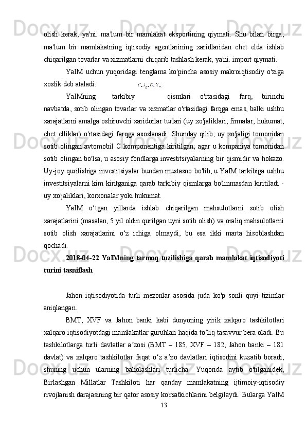 olish   kerak,   ya'ni.   ma'lum   bir   mamlakat   eksportining   qiymati.   Shu   bilan   birga,
ma'lum   bir   mamlakatning   iqtisodiy   agentlarining   xaridlaridan   chet   elda   ishlab
chiqarilgan tovarlar va xizmatlarni chiqarib tashlash kerak, ya'ni. import qiymati.
YaIM   uchun   yuqoridagi   tenglama   ko'pincha   asosiy   makroiqtisodiy   o'ziga
xoslik deb ataladi.
YaIMning   tarkibiy qismlari   o'rtasidagi   farq,   birinchi
navbatda, sotib olingan tovarlar va xizmatlar o'rtasidagi farqga emas, balki ushbu
xarajatlarni amalga oshiruvchi xaridorlar turlari (uy xo'jaliklari, firmalar, hukumat,
chet   elliklar)   o'rtasidagi   farqga   asoslanadi.   Shunday   qilib,   uy   xo'jaligi   tomonidan
sotib olingan avtomobil C komponentiga kiritilgan;  agar u kompaniya tomonidan
sotib olingan bo'lsa, u asosiy fondlarga investitsiyalarning bir qismidir va hokazo.
Uy-joy qurilishiga investitsiyalar bundan mustasno bo'lib, u YaIM tarkibiga ushbu
investitsiyalarni  kim kiritganiga qarab tarkibiy qismlarga bo'linmasdan  kiritiladi -
uy xo'jaliklari, korxonalar yoki hukumat.
YaIM   o‘tgan   yillarda   ishlab   chiqarilgan   mahsulotlarni   sotib   olish
xarajatlarini (masalan, 5 yil oldin qurilgan uyni sotib olish) va oraliq mahsulotlarni
sotib   olish   xarajatlarini   o‘z   ichiga   olmaydi,   bu   esa   ikki   marta   hisoblashdan
qochadi.
2018-04-22   YaIMning tarmoq tuzilishiga qarab mamlakat iqtisodiyoti
turini tasniflash
Jahon   iqtisodiyotida   turli   mezonlar   asosida   juda   ko'p   sonli   quyi   tizimlar
aniqlangan.
BMT,   XVF   va   Jahon   banki   kabi   dunyoning   yirik   xalqaro   tashkilotlari
xalqaro iqtisodiyotdagi mamlakatlar guruhlari haqida to liq tasavvur bera oladi. Buʻ
tashkilotlarga   turli   davlatlar   a zosi   (BMT   –   185,   XVF   –   182,   Jahon   banki   –   181	
ʼ
davlat)   va   xalqaro   tashkilotlar   faqat   o z   a zo   davlatlari   iqtisodini   kuzatib   boradi,	
ʻ ʼ
shuning   uchun   ularning   baholashlari   turlicha.   Yuqorida   aytib   o'tilganidek,
Birlashgan   Millatlar   Tashkiloti   har   qanday   mamlakatning   ijtimoiy-iqtisodiy
rivojlanish darajasining bir qator asosiy ko'rsatkichlarini belgilaydi. Bularga YaIM
13