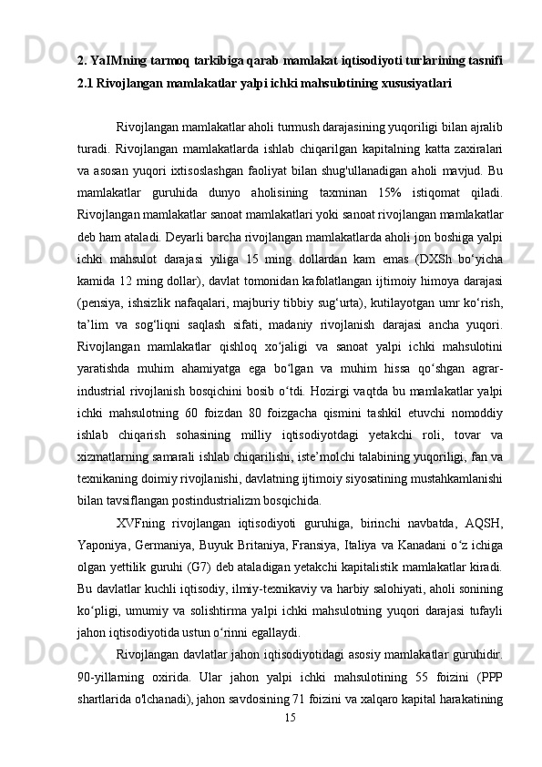 2. YaIMning tarmoq tarkibiga qarab mamlakat iqtisodiyoti turlarining tasnifi
2.1 Rivojlangan mamlakatlar yalpi ichki mahsulotining xususiyatlari
Rivojlangan mamlakatlar aholi turmush darajasining yuqoriligi bilan ajralib
turadi.   Rivojlangan   mamlakatlarda   ishlab   chiqarilgan   kapitalning   katta   zaxiralari
va   asosan   yuqori   ixtisoslashgan   faoliyat   bilan   shug'ullanadigan   aholi   mavjud.   Bu
mamlakatlar   guruhida   dunyo   aholisining   taxminan   15%   istiqomat   qiladi.
Rivojlangan mamlakatlar sanoat mamlakatlari yoki sanoat rivojlangan mamlakatlar
deb ham ataladi. Deyarli barcha rivojlangan mamlakatlarda aholi jon boshiga yalpi
ichki   mahsulot   darajasi   yiliga   15   ming   dollardan   kam   emas   (DXSh   bo‘yicha
kamida 12 ming dollar), davlat tomonidan kafolatlangan ijtimoiy himoya darajasi
(pensiya, ishsizlik nafaqalari, majburiy tibbiy sug‘urta), kutilayotgan umr ko‘rish,
ta’lim   va   sog‘liqni   saqlash   sifati,   madaniy   rivojlanish   darajasi   ancha   yuqori.
Rivojlangan   mamlakatlar   qishloq   xo jaligi   va   sanoat   yalpi   ichki   mahsulotiniʻ
yaratishda   muhim   ahamiyatga   ega   bo lgan   va   muhim   hissa   qo shgan   agrar-	
ʻ ʻ
industrial  rivojlanish  bosqichini  bosib o tdi. Hozirgi  vaqtda bu mamlakatlar  yalpi
ʻ
ichki   mahsulotning   60   foizdan   80   foizgacha   qismini   tashkil   etuvchi   nomoddiy
ishlab   chiqarish   sohasining   milliy   iqtisodiyotdagi   yetakchi   roli,   tovar   va
xizmatlarning samarali ishlab chiqarilishi, iste’molchi talabining yuqoriligi, fan va
texnikaning doimiy rivojlanishi, davlatning ijtimoiy siyosatining mustahkamlanishi
bilan tavsiflangan postindustrializm bosqichida.
XVFning   rivojlangan   iqtisodiyoti   guruhiga,   birinchi   navbatda,   AQSH,
Yaponiya,  Germaniya,  Buyuk  Britaniya,  Fransiya,  Italiya va  Kanadani  o z ichiga	
ʻ
olgan yettilik guruhi (G7) deb ataladigan yetakchi kapitalistik mamlakatlar kiradi.
Bu davlatlar kuchli iqtisodiy, ilmiy-texnikaviy va harbiy salohiyati, aholi sonining
ko pligi,   umumiy   va   solishtirma   yalpi   ichki   mahsulotning   yuqori   darajasi   tufayli	
ʻ
jahon iqtisodiyotida ustun o rinni egallaydi.	
ʻ
Rivojlangan davlatlar jahon iqtisodiyotidagi asosiy mamlakatlar guruhidir.
90-yillarning   oxirida.   Ular   jahon   yalpi   ichki   mahsulotining   55   foizini   (PPP
shartlarida o'lchanadi), jahon savdosining 71 foizini va xalqaro kapital harakatining
15
