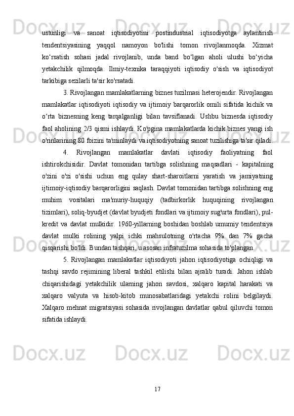 ustunligi   va   sanoat   iqtisodiyotini   postindustrial   iqtisodiyotga   aylantirish
tendentsiyasining   yaqqol   namoyon   bo'lishi   tomon   rivojlanmoqda.   Xizmat
ko‘rsatish   sohasi   jadal   rivojlanib,   unda   band   bo‘lgan   aholi   ulushi   bo‘yicha
yetakchilik   qilmoqda.   Ilmiy-texnika   taraqqiyoti   iqtisodiy   o'sish   va   iqtisodiyot
tarkibiga sezilarli ta'sir ko'rsatadi.
3. Rivojlangan mamlakatlarning biznes tuzilmasi heterojendir. Rivojlangan
mamlakatlar   iqtisodiyoti   iqtisodiy   va   ijtimoiy   barqarorlik   omili   sifatida   kichik   va
o rta   biznesning   keng   tarqalganligi   bilan   tavsiflanadi.   Ushbu   biznesda   iqtisodiyʻ
faol aholining 2/3 qismi ishlaydi. Ko'pgina mamlakatlarda kichik biznes yangi ish
o'rinlarining 80 foizini ta'minlaydi va iqtisodiyotning sanoat tuzilishiga ta'sir qiladi.
4.   Rivojlangan   mamlakatlar   davlati   iqtisodiy   faoliyatning   faol
ishtirokchisidir.   Davlat   tomonidan   tartibga   solishning   maqsadlari   -   kapitalning
o'zini   o'zi   o'sishi   uchun   eng   qulay   shart-sharoitlarni   yaratish   va   jamiyatning
ijtimoiy-iqtisodiy barqarorligini saqlash. Davlat tomonidan tartibga solishning eng
muhim   vositalari   ma'muriy-huquqiy   (tadbirkorlik   huquqining   rivojlangan
tizimlari), soliq-byudjet (davlat byudjeti fondlari va ijtimoiy sug'urta fondlari), pul-
kredit   va   davlat   mulkidir.   1960-yillarning   boshidan   boshlab   umumiy   tendentsiya
davlat   mulki   rolining   yalpi   ichki   mahsulotning   o'rtacha   9%   dan   7%   gacha
qisqarishi bo'ldi. Bundan tashqari, u asosan infratuzilma sohasida to'plangan.
5.   Rivojlangan   mamlakatlar   iqtisodiyoti   jahon   iqtisodiyotiga   ochiqligi   va
tashqi   savdo   rejimining   liberal   tashkil   etilishi   bilan   ajralib   turadi.   Jahon   ishlab
chiqarishidagi   yetakchilik   ularning   jahon   savdosi,   xalqaro   kapital   harakati   va
xalqaro   valyuta   va   hisob-kitob   munosabatlaridagi   yetakchi   rolini   belgilaydi.
Xalqaro mehnat  migratsiyasi  sohasida  rivojlangan davlatlar  qabul  qiluvchi  tomon
sifatida ishlaydi.
17