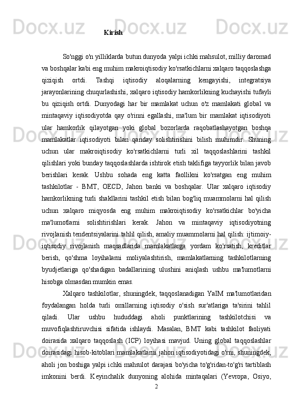 Kirish
So'nggi o'n yilliklarda butun dunyoda yalpi ichki mahsulot, milliy daromad
va boshqalar kabi eng muhim makroiqtisodiy ko'rsatkichlarni xalqaro taqqoslashga
qiziqish   ortdi.   Tashqi   iqtisodiy   aloqalarning   kengayishi,   integratsiya
jarayonlarining chuqurlashishi, xalqaro iqtisodiy hamkorlikning kuchayishi tufayli
bu   qiziqish   ortdi.   Dunyodagi   har   bir   mamlakat   uchun   o'z   mamlakati   global   va
mintaqaviy   iqtisodiyotda   qay   o'rinni   egallashi,   ma'lum   bir   mamlakat   iqtisodiyoti
ular   hamkorlik   qilayotgan   yoki   global   bozorlarda   raqobatlashayotgan   boshqa
mamlakatlar   iqtisodiyoti   bilan   qanday   solishtirishini   bilish   muhimdir.   Shuning
uchun   ular   makroiqtisodiy   ko'rsatkichlarni   turli   xil   taqqoslashlarini   tashkil
qilishlari yoki bunday taqqoslashlarda ishtirok etish taklifiga tayyorlik bilan javob
berishlari   kerak.   Ushbu   sohada   eng   katta   faollikni   ko'rsatgan   eng   muhim
tashkilotlar   -   BMT,   OECD,   Jahon   banki   va   boshqalar.   Ular   xalqaro   iqtisodiy
hamkorlikning   turli   shakllarini   tashkil   etish   bilan   bog'liq   muammolarni   hal   qilish
uchun   xalqaro   miqyosda   eng   muhim   makroiqtisodiy   ko'rsatkichlar   bo'yicha
ma'lumotlarni   solishtirishlari   kerak.   Jahon   va   mintaqaviy   iqtisodiyotning
rivojlanish tendentsiyalarini tahlil qilish, amaliy muammolarni hal qilish: ijtimoiy-
iqtisodiy   rivojlanish   maqsadlarida   mamlakatlarga   yordam   ko'rsatish,   kreditlar
berish,   qo'shma   loyihalarni   moliyalashtirish,   mamlakatlarning   tashkilotlarning
byudjetlariga   qo'shadigan   badallarining   ulushini   aniqlash   ushbu   ma'lumotlarni
hisobga olmasdan mumkin emas.
Xalqaro   tashkilotlar,   shuningdek,   taqqoslanadigan   YaIM   ma'lumotlaridan
foydalangan   holda   turli   omillarning   iqtisodiy   o'sish   sur'atlariga   ta'sirini   tahlil
qiladi.   Ular   ushbu   hududdagi   aholi   punktlarining   tashkilotchisi   va
muvofiqlashtiruvchisi   sifatida   ishlaydi.   Masalan,   BMT   kabi   tashkilot   faoliyati
doirasida   xalqaro   taqqoslash   (ICP)   loyihasi   mavjud.   Uning   global   taqqoslashlar
doirasidagi hisob-kitoblari mamlakatlarni jahon iqtisodiyotidagi o'rni, shuningdek,
aholi jon boshiga yalpi ichki mahsulot darajasi bo'yicha to'g'ridan-to'g'ri tartiblash
imkonini   berdi.   Keyinchalik   dunyoning   alohida   mintaqalari   (Yevropa,   Osiyo,
2