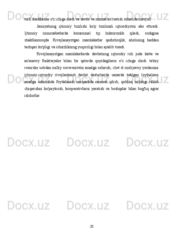 turli shakllarini o'z ichiga oladi va savdo va xizmat ko'rsatish sohasida mavjud.
Jamiyatning   ijtimoiy   tuzilishi   ko'p   tuzilmali   iqtisodiyotni   aks   ettiradi.
Ijtimoiy   munosabatlarda   kommunal   tip   hukmronlik   qiladi,   endigina
shakllanmoqda.   Rivojlanayotgan   mamlakatlar   qashshoqlik,   aholining   haddan
tashqari ko'pligi va ishsizlikning yuqoriligi bilan ajralib turadi.
Rivojlanayotgan   mamlakatlarda   davlatning   iqtisodiy   roli   juda   katta   va
an'anaviy   funktsiyalar   bilan   bir   qatorda   quyidagilarni   o'z   ichiga   oladi:   tabiiy
resurslar ustidan milliy suverenitetni amalga oshirish; chet el moliyaviy yordamini
ijtimoiy-iqtisodiy   rivojlantirish   davlat   dasturlarida   nazarda   tutilgan   loyihalarni
amalga   oshirishda   foydalanish   maqsadida   nazorat   qilish;   qishloq   xo'jaligi   ishlab
chiqarishni   ko'paytirish,   kooperativlarni   yaratish   va   boshqalar   bilan   bog'liq   agrar
islohotlar.
20