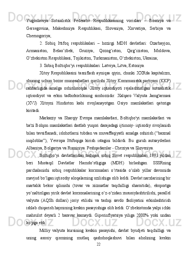 Yugoslaviya   Sotsialistik   Federativ   Respublikasining   vorislari   –   Bosniya   va
Gersegovina,   Makedoniya   Respublikasi,   Sloveniya,   Xorvatiya,   Serbiya   va
Chernogoriya;
2.   Sobiq   Ittifoq   respublikalari   –   hozirgi   MDH   davlatlari:   Ozarbayjon,
Armaniston,   Belao’zbek,   Gruziya,   Qozog‘iston,   Qirg‘iziston,   Moldova,
O’zbekiston Respublikasi, Tojikiston, Turkmaniston, O‘zbekiston, Ukraina;
3. Sobiq Boltiqbo yi respublikalari: Latviya, Litva, Estoniya.ʻ
Xitoy   Respublikasini   tasniflash   ayniqsa   qiyin,   chunki   XXRda   kapitalizm,
shuning uchun bozor munosabatlari qurilishi Xitoy Kommunistik partiyasi (KKP)
rahbarligida   amalga   oshirilmoqda.   Xitoy   iqtisodiyoti   rejalashtirilgan   sotsialistik
iqtisodiyot   va   erkin   tadbirkorlikning   simbiozidir.   Xalqaro   Valyuta   Jamg'armasi
(XVJ)   Xitoyni   Hindiston   kabi   rivojlanayotgan   Osiyo   mamlakatlari   qatoriga
kiritadi.
Markaziy   va   Sharqiy   Evropa   mamlakatlari,   Boltiqbo'yi   mamlakatlari   va
ba'zi Bolqon mamlakatlari dastlab yuqori darajadagi ijtimoiy- iqtisodiy rivojlanish
bilan tavsiflanadi; islohotlarni tubdan va muvaffaqiyatli amalga oshirish (“baxmal
inqiloblar”);   Yevropa   Ittifoqiga   kirish   istagini   bildirdi.   Bu   guruh   autsayderlari
Albaniya, Bolgariya va Ruminiya. Peshqadamlar - Chexiya va Sloveniya.
Boltiqbo‘yi   davlatlaridan   tashqari   sobiq   Sovet   respublikalari   1993   yildan
beri   Mustaqil   Davlatlar   Hamdo‘stligiga   (MDH)   birlashgan.   SSSRning
parchalanishi   sobiq   respublikalar   korxonalari   o rtasida   o nlab   yillar   davomida	
ʻ ʻ
mavjud bo lgan iqtisodiy aloqalarning uzilishiga olib keldi. Davlat narxlarining bir	
ʻ
martalik   bekor   qilinishi   (tovar   va   xizmatlar   taqchilligi   sharoitida),   eksportga
yo‘naltirilgan yirik davlat korxonalarining o‘z-o‘zidan xususiylashtirilishi, parallel
valyuta   (AQSh   dollari)   joriy   etilishi   va   tashqi   savdo   faoliyatini   erkinlashtirish
ishlab chiqarish hajmining keskin pasayishiga olib keldi. O’zbekistonda yalpi ichki
mahsulot   deyarli   2   baravar   kamaydi.   Giperinflyatsiya   yiliga   2000%   yoki   undan
ko'pga etdi.
Milliy   valyuta   kursining   keskin   pasayishi,   davlat   byudjeti   taqchilligi   va
uning   asosiy   qismining   mutlaq   qashshoqlashuvi   bilan   aholining   keskin
22