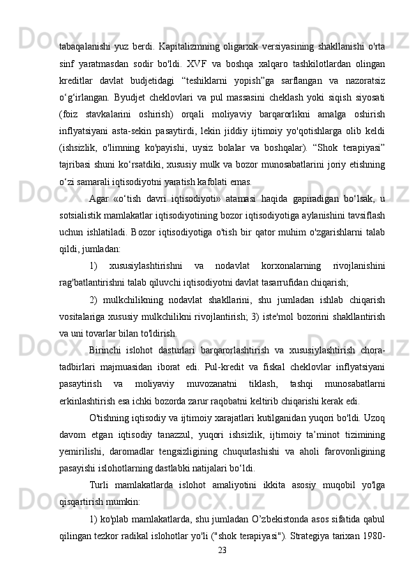 tabaqalanishi   yuz   berdi.   Kapitalizmning   oligarxik   versiyasining   shakllanishi   o'rta
sinf   yaratmasdan   sodir   bo'ldi.   XVF   va   boshqa   xalqaro   tashkilotlardan   olingan
kreditlar   davlat   budjetidagi   “teshiklarni   yopish”ga   sarflangan   va   nazoratsiz
o‘g‘irlangan.   Byudjet   cheklovlari   va   pul   massasini   cheklash   yoki   siqish   siyosati
(foiz   stavkalarini   oshirish)   orqali   moliyaviy   barqarorlikni   amalga   oshirish
inflyatsiyani   asta-sekin   pasaytirdi,   lekin   jiddiy   ijtimoiy   yo'qotishlarga   olib   keldi
(ishsizlik,   o'limning   ko'payishi,   uysiz   bolalar   va   boshqalar).   “Shok   terapiyasi”
tajribasi  shuni  ko‘rsatdiki, xususiy mulk va bozor munosabatlarini  joriy etishning
o‘zi samarali iqtisodiyotni yaratish kafolati emas.
Agar   «o‘tish   davri   iqtisodiyoti»   atamasi   haqida   gapiradigan   bo‘lsak,   u
sotsialistik mamlakatlar iqtisodiyotining bozor iqtisodiyotiga aylanishini tavsiflash
uchun   ishlatiladi.   Bozor   iqtisodiyotiga   o'tish   bir   qator   muhim   o'zgarishlarni   talab
qildi, jumladan:
1)   xususiylashtirishni   va   nodavlat   korxonalarning   rivojlanishini
rag'batlantirishni talab qiluvchi iqtisodiyotni davlat tasarrufidan chiqarish;
2)   mulkchilikning   nodavlat   shakllarini,   shu   jumladan   ishlab   chiqarish
vositalariga xususiy  mulkchilikni  rivojlantirish;  3)  iste'mol  bozorini  shakllantirish
va uni tovarlar bilan to'ldirish.
Birinchi   islohot   dasturlari   barqarorlashtirish   va   xususiylashtirish   chora-
tadbirlari   majmuasidan   iborat   edi.   Pul-kredit   va   fiskal   cheklovlar   inflyatsiyani
pasaytirish   va   moliyaviy   muvozanatni   tiklash,   tashqi   munosabatlarni
erkinlashtirish esa ichki bozorda zarur raqobatni keltirib chiqarishi kerak edi.
O'tishning iqtisodiy va ijtimoiy xarajatlari kutilganidan yuqori bo'ldi. Uzoq
davom   etgan   iqtisodiy   tanazzul,   yuqori   ishsizlik,   ijtimoiy   ta’minot   tizimining
yemirilishi,   daromadlar   tengsizligining   chuqurlashishi   va   aholi   farovonligining
pasayishi islohotlarning dastlabki natijalari bo‘ldi.
Turli   mamlakatlarda   islohot   amaliyotini   ikkita   asosiy   muqobil   yo'lga
qisqartirish mumkin:
1) ko'plab mamlakatlarda, shu jumladan O’zbekistonda asos sifatida qabul
qilingan tezkor radikal islohotlar yo'li ("shok terapiyasi"). Strategiya tarixan 1980-
23 