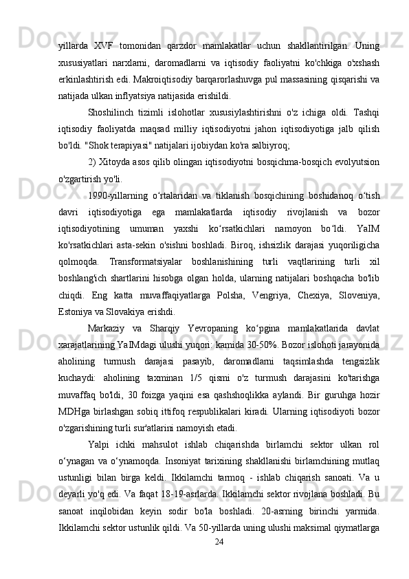 yillarda   XVF   tomonidan   qarzdor   mamlakatlar   uchun   shakllantirilgan.   Uning
xususiyatlari   narxlarni,   daromadlarni   va   iqtisodiy   faoliyatni   ko'chkiga   o'xshash
erkinlashtirish edi. Makroiqtisodiy barqarorlashuvga pul massasining qisqarishi va
natijada ulkan inflyatsiya natijasida erishildi.
Shoshilinch   tizimli   islohotlar   xususiylashtirishni   o'z   ichiga   oldi.   Tashqi
iqtisodiy   faoliyatda   maqsad   milliy   iqtisodiyotni   jahon   iqtisodiyotiga   jalb   qilish
bo'ldi. "Shok terapiyasi" natijalari ijobiydan ko'ra salbiyroq;
2) Xitoyda asos qilib olingan iqtisodiyotni bosqichma-bosqich evolyutsion
o'zgartirish yo'li.
1990-yillarning   o rtalaridan   va   tiklanish   bosqichining   boshidanoq   o tishʻ ʻ
davri   iqtisodiyotiga   ega   mamlakatlarda   iqtisodiy   rivojlanish   va   bozor
iqtisodiyotining   umuman   yaxshi   ko rsatkichlari   namoyon   bo ldi.   YaIM	
ʻ ʻ
ko'rsatkichlari   asta-sekin   o'sishni   boshladi.   Biroq,   ishsizlik   darajasi   yuqoriligicha
qolmoqda.   Transformatsiyalar   boshlanishining   turli   vaqtlarining   turli   xil
boshlang'ich   shartlarini   hisobga   olgan   holda,   ularning   natijalari   boshqacha   bo'lib
chiqdi.   Eng   katta   muvaffaqiyatlarga   Polsha,   Vengriya,   Chexiya,   Sloveniya,
Estoniya va Slovakiya erishdi.
Markaziy   va   Sharqiy   Yevropaning   ko pgina   mamlakatlarida   davlat	
ʻ
xarajatlarining YaIMdagi ulushi yuqori: kamida 30-50%. Bozor islohoti jarayonida
aholining   turmush   darajasi   pasayib,   daromadlarni   taqsimlashda   tengsizlik
kuchaydi:   aholining   taxminan   1/5   qismi   o'z   turmush   darajasini   ko'tarishga
muvaffaq   bo'ldi,   30   foizga   yaqini   esa   qashshoqlikka   aylandi.   Bir   guruhga   hozir
MDHga   birlashgan   sobiq   ittifoq   respublikalari   kiradi.   Ularning  iqtisodiyoti   bozor
o'zgarishining turli sur'atlarini namoyish etadi.
Yalpi   ichki   mahsulot   ishlab   chiqarishda   birlamchi   sektor   ulkan   rol
o‘ynagan   va   o‘ynamoqda.   Insoniyat   tarixining   shakllanishi   birlamchining   mutlaq
ustunligi   bilan   birga   keldi.   Ikkilamchi   tarmoq   -   ishlab   chiqarish   sanoati.   Va   u
deyarli yo'q edi. Va faqat 18-19-asrlarda. Ikkilamchi sektor rivojlana boshladi. Bu
sanoat   inqilobidan   keyin   sodir   bo'la   boshladi.   20-asrning   birinchi   yarmida.
Ikkilamchi sektor ustunlik qildi. Va 50-yillarda uning ulushi maksimal qiymatlarga
24 