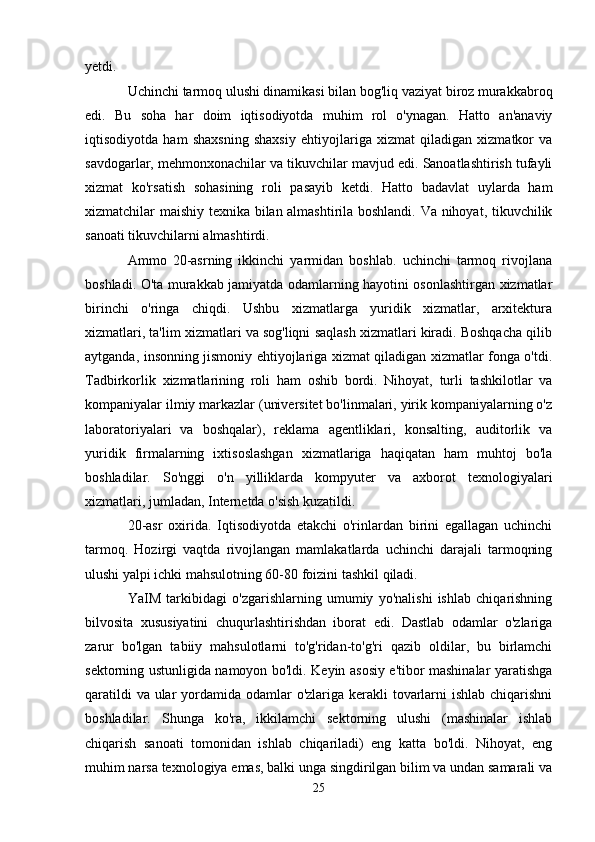 yetdi.
Uchinchi tarmoq ulushi dinamikasi bilan bog'liq vaziyat biroz murakkabroq
edi.   Bu   soha   har   doim   iqtisodiyotda   muhim   rol   o'ynagan.   Hatto   an'anaviy
iqtisodiyotda   ham   shaxsning   shaxsiy   ehtiyojlariga   xizmat   qiladigan   xizmatkor   va
savdogarlar, mehmonxonachilar va tikuvchilar mavjud edi. Sanoatlashtirish tufayli
xizmat   ko'rsatish   sohasining   roli   pasayib   ketdi.   Hatto   badavlat   uylarda   ham
xizmatchilar maishiy texnika bilan almashtirila boshlandi. Va nihoyat, tikuvchilik
sanoati tikuvchilarni almashtirdi.
Ammo   20-asrning   ikkinchi   yarmidan   boshlab.   uchinchi   tarmoq   rivojlana
boshladi. O'ta murakkab jamiyatda odamlarning hayotini osonlashtirgan xizmatlar
birinchi   o'ringa   chiqdi.   Ushbu   xizmatlarga   yuridik   xizmatlar,   arxitektura
xizmatlari, ta'lim xizmatlari va sog'liqni saqlash xizmatlari kiradi. Boshqacha qilib
aytganda, insonning jismoniy ehtiyojlariga xizmat qiladigan xizmatlar fonga o'tdi.
Tadbirkorlik   xizmatlarining   roli   ham   oshib   bordi.   Nihoyat,   turli   tashkilotlar   va
kompaniyalar ilmiy markazlar (universitet bo'linmalari, yirik kompaniyalarning o'z
laboratoriyalari   va   boshqalar),   reklama   agentliklari,   konsalting,   auditorlik   va
yuridik   firmalarning   ixtisoslashgan   xizmatlariga   haqiqatan   ham   muhtoj   bo'la
boshladilar.   So'nggi   o'n   yilliklarda   kompyuter   va   axborot   texnologiyalari
xizmatlari, jumladan, Internetda o'sish kuzatildi.
20-asr   oxirida.   Iqtisodiyotda   etakchi   o'rinlardan   birini   egallagan   uchinchi
tarmoq.   Hozirgi   vaqtda   rivojlangan   mamlakatlarda   uchinchi   darajali   tarmoqning
ulushi yalpi ichki mahsulotning 60-80 foizini tashkil qiladi.
YaIM   tarkibidagi   o'zgarishlarning   umumiy   yo'nalishi   ishlab   chiqarishning
bilvosita   xususiyatini   chuqurlashtirishdan   iborat   edi.   Dastlab   odamlar   o'zlariga
zarur   bo'lgan   tabiiy   mahsulotlarni   to'g'ridan-to'g'ri   qazib   oldilar,   bu   birlamchi
sektorning ustunligida namoyon bo'ldi. Keyin asosiy e'tibor mashinalar yaratishga
qaratildi  va ular  yordamida odamlar o'zlariga kerakli tovarlarni  ishlab chiqarishni
boshladilar.   Shunga   ko'ra,   ikkilamchi   sektorning   ulushi   (mashinalar   ishlab
chiqarish   sanoati   tomonidan   ishlab   chiqariladi)   eng   katta   bo'ldi.   Nihoyat,   eng
muhim narsa texnologiya emas, balki unga singdirilgan bilim va undan samarali va
25