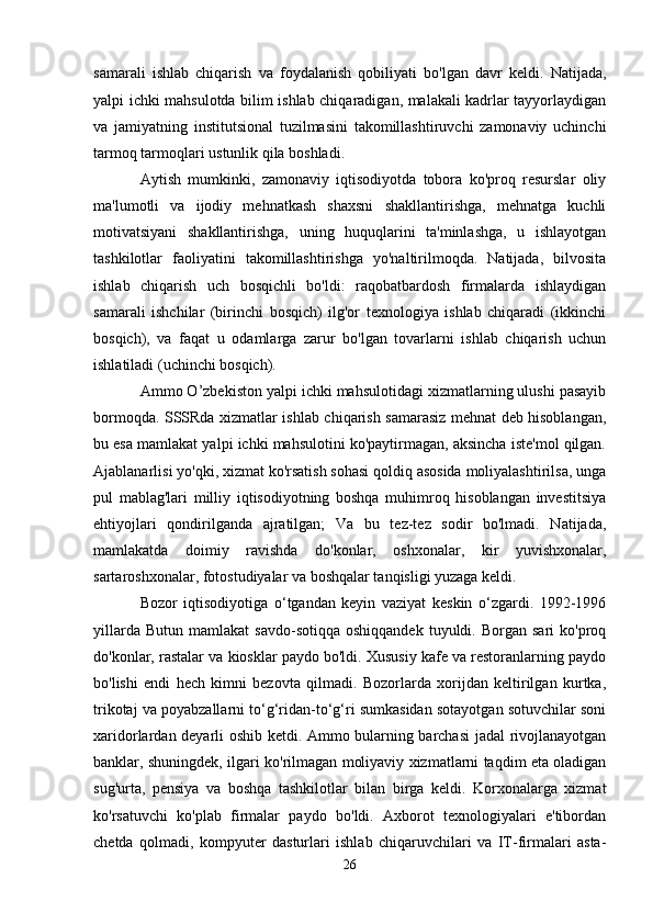 samarali   ishlab   chiqarish   va   foydalanish   qobiliyati   bo'lgan   davr   keldi.   Natijada,
yalpi ichki mahsulotda bilim ishlab chiqaradigan, malakali kadrlar tayyorlaydigan
va   jamiyatning   institutsional   tuzilmasini   takomillashtiruvchi   zamonaviy   uchinchi
tarmoq tarmoqlari ustunlik qila boshladi.
Aytish   mumkinki,   zamonaviy   iqtisodiyotda   tobora   ko'proq   resurslar   oliy
ma'lumotli   va   ijodiy   mehnatkash   shaxsni   shakllantirishga,   mehnatga   kuchli
motivatsiyani   shakllantirishga,   uning   huquqlarini   ta'minlashga,   u   ishlayotgan
tashkilotlar   faoliyatini   takomillashtirishga   yo'naltirilmoqda.   Natijada,   bilvosita
ishlab   chiqarish   uch   bosqichli   bo'ldi:   raqobatbardosh   firmalarda   ishlaydigan
samarali   ishchilar   (birinchi   bosqich)   ilg'or   texnologiya   ishlab   chiqaradi   (ikkinchi
bosqich),   va   faqat   u   odamlarga   zarur   bo'lgan   tovarlarni   ishlab   chiqarish   uchun
ishlatiladi (uchinchi bosqich).
Ammo O’zbekiston yalpi ichki mahsulotidagi xizmatlarning ulushi pasayib
bormoqda. SSSRda xizmatlar ishlab chiqarish samarasiz mehnat deb hisoblangan,
bu esa mamlakat yalpi ichki mahsulotini ko'paytirmagan, aksincha iste'mol qilgan.
Ajablanarlisi yo'qki, xizmat ko'rsatish sohasi qoldiq asosida moliyalashtirilsa, unga
pul   mablag'lari   milliy   iqtisodiyotning   boshqa   muhimroq   hisoblangan   investitsiya
ehtiyojlari   qondirilganda   ajratilgan;   Va   bu   tez-tez   sodir   bo'lmadi.   Natijada,
mamlakatda   doimiy   ravishda   do'konlar,   oshxonalar,   kir   yuvishxonalar,
sartaroshxonalar, fotostudiyalar va boshqalar tanqisligi yuzaga keldi.
Bozor   iqtisodiyotiga   o‘tgandan   keyin   vaziyat   keskin   o‘zgardi.   1992-1996
yillarda  Butun   mamlakat   savdo-sotiqqa   oshiqqandek  tuyuldi.  Borgan  sari   ko'proq
do'konlar, rastalar va kiosklar paydo bo'ldi. Xususiy kafe va restoranlarning paydo
bo'lishi   endi   hech   kimni   bezovta   qilmadi.   Bozorlarda   xorijdan   keltirilgan   kurtka,
trikotaj va poyabzallarni to‘g‘ridan-to‘g‘ri sumkasidan sotayotgan sotuvchilar soni
xaridorlardan deyarli oshib ketdi. Ammo bularning barchasi  jadal rivojlanayotgan
banklar, shuningdek, ilgari ko'rilmagan moliyaviy xizmatlarni taqdim eta oladigan
sug'urta,   pensiya   va   boshqa   tashkilotlar   bilan   birga   keldi.   Korxonalarga   xizmat
ko'rsatuvchi   ko'plab   firmalar   paydo   bo'ldi.   Axborot   texnologiyalari   e'tibordan
chetda   qolmadi,   kompyuter   dasturlari   ishlab   chiqaruvchilari   va   IT-firmalari   asta-
26 
