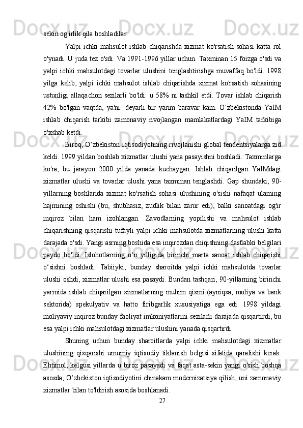 sekin og'irlik qila boshladilar.
Yalpi   ichki   mahsulot   ishlab   chiqarishda   xizmat   ko'rsatish   sohasi   katta   rol
o'ynadi. U juda tez o'sdi. Va 1991-1996 yillar uchun. Taxminan 15 foizga o'sdi va
yalpi   ichki   mahsulotdagi   tovarlar   ulushini   tenglashtirishga   muvaffaq   bo'ldi.   1998
yilga   kelib,   yalpi   ichki   mahsulot   ishlab   chiqarishda   xizmat   ko'rsatish   sohasining
ustunligi   allaqachon  sezilarli   bo'ldi:   u  58%  ni  tashkil   etdi.  Tovar   ishlab  chiqarish
42%   bo'lgan   vaqtda,   ya'ni.   deyarli   bir   yarim   baravar   kam.   O’zbekistonda   YaIM
ishlab   chiqarish   tarkibi   zamonaviy   rivojlangan   mamlakatlardagi   YaIM   tarkibiga
o'xshab ketdi.
Biroq, O’zbekiston iqtisodiyotining rivojlanishi global tendentsiyalarga zid
keldi. 1999 yildan boshlab xizmatlar ulushi yana pasayishni boshladi. Taxminlarga
ko'ra,   bu   jarayon   2000   yilda   yanada   kuchaygan.   Ishlab   chiqarilgan   YaIMdagi
xizmatlar   ulushi   va   tovarlar   ulushi   yana   taxminan   tenglashdi.   Gap   shundaki,   90-
yillarning   boshlarida   xizmat   ko'rsatish   sohasi   ulushining   o'sishi   nafaqat   ularning
hajmining   oshishi   (bu,   shubhasiz,   zudlik   bilan   zarur   edi),   balki   sanoatdagi   og'ir
inqiroz   bilan   ham   izohlangan.   Zavodlarning   yopilishi   va   mahsulot   ishlab
chiqarishning   qisqarishi   tufayli   yalpi   ichki   mahsulotda   xizmatlarning   ulushi   katta
darajada o'sdi. Yangi asrning boshida esa inqirozdan chiqishning dastlabki belgilari
paydo   bo'ldi.   Islohotlarning   o‘n   yilligida   birinchi   marta   sanoat   ishlab   chiqarishi
o‘sishni   boshladi.   Tabiiyki,   bunday   sharoitda   yalpi   ichki   mahsulotda   tovarlar
ulushi oshdi, xizmatlar ulushi esa pasaydi. Bundan tashqari, 90-yillarning birinchi
yarmida   ishlab   chiqarilgan   xizmatlarning   muhim   qismi   (ayniqsa,   moliya   va   bank
sektorida)   spekulyativ   va   hatto   firibgarlik   xususiyatiga   ega   edi.   1998   yildagi
moliyaviy inqiroz bunday faoliyat imkoniyatlarini sezilarli darajada qisqartirdi, bu
esa yalpi ichki mahsulotdagi xizmatlar ulushini yanada qisqartirdi.
Shuning   uchun   bunday   sharoitlarda   yalpi   ichki   mahsulotdagi   xizmatlar
ulushining   qisqarishi   umumiy   iqtisodiy   tiklanish   belgisi   sifatida   qaralishi   kerak.
Ehtimol, kelgusi yillarda u biroz pasayadi  va faqat asta-sekin yangi o'sish boshqa
asosda, O’zbekiston iqtisodiyotini chinakam modernizatsiya qilish, uni zamonaviy
xizmatlar bilan to'ldirish asosida boshlanadi.
27