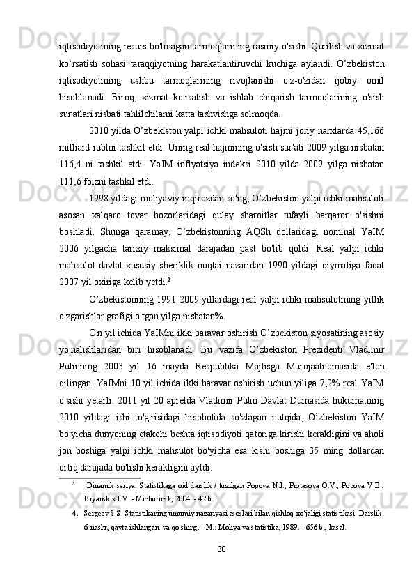 iqtisodiyotining resurs bo'lmagan tarmoqlarining rasmiy o'sishi. Qurilish va xizmat
ko‘rsatish   sohasi   taraqqiyotning   harakatlantiruvchi   kuchiga   aylandi.   O’zbekiston
iqtisodiyotining   ushbu   tarmoqlarining   rivojlanishi   o'z-o'zidan   ijobiy   omil
hisoblanadi.   Biroq,   xizmat   ko'rsatish   va   ishlab   chiqarish   tarmoqlarining   o'sish
sur'atlari nisbati tahlilchilarni katta tashvishga solmoqda.
2010 yilda O’zbekiston yalpi ichki mahsuloti hajmi joriy narxlarda 45,166
milliard rublni tashkil etdi. Uning real hajmining o'sish sur'ati 2009 yilga nisbatan
116,4   ni   tashkil   etdi.   YaIM   inflyatsiya   indeksi   2010   yilda   2009   yilga   nisbatan
111,6 foizni tashkil etdi.
1998 yildagi moliyaviy inqirozdan so'ng, O’zbekiston yalpi ichki mahsuloti
asosan   xalqaro   tovar   bozorlaridagi   qulay   sharoitlar   tufayli   barqaror   o'sishni
boshladi.   Shunga   qaramay,   O’zbekistonning   AQSh   dollaridagi   nominal   YaIM
2006   yilgacha   tarixiy   maksimal   darajadan   past   bo'lib   qoldi.   Real   yalpi   ichki
mahsulot   davlat-xususiy   sheriklik   nuqtai   nazaridan   1990   yildagi   qiymatiga   faqat
2007 yil oxiriga kelib yetdi. 2
O’zbekistonning 1991-2009 yillardagi real yalpi ichki mahsulotining yillik
o'zgarishlar grafigi o'tgan yilga nisbatan%.
O'n yil ichida YaIMni ikki baravar oshirish O’zbekiston siyosatining asosiy
yo'nalishlaridan   biri   hisoblanadi.   Bu   vazifa   O’zbekiston   Prezidenti   Vladimir
Putinning   2003   yil   16   mayda   Respublika   Majlisga   Murojaatnomasida   e'lon
qilingan. YaIMni 10 yil ichida ikki baravar oshirish uchun yiliga 7,2% real YaIM
o'sishi  yetarli. 2011 yil 20 aprelda Vladimir Putin Davlat Dumasida hukumatning
2010   yildagi   ishi   to'g'risidagi   hisobotida   so'zlagan   nutqida,   O’zbekiston   YaIM
bo'yicha dunyoning etakchi beshta iqtisodiyoti qatoriga kirishi kerakligini va aholi
jon   boshiga   yalpi   ichki   mahsulot   bo'yicha   esa   kishi   boshiga   35   ming   dollardan
ortiq darajada bo'lishi kerakligini aytdi.
2
  Dinamik   seriya:   Statistikaga   oid   darslik   /   tuzilgan   Popova   N.I.,   Protasova   O.V.,   Popova   V.B.,
Bryanskix I.V. - Michurinsk, 2004. - 42 b.
4. Sergeev S.S. Statistikaning umumiy nazariyasi asoslari bilan qishloq xo'jaligi statistikasi: Darslik-
6-nashr, qayta ishlangan. va qo'shing. - M.: Moliya va statistika, 1989. - 656 b., kasal.
30