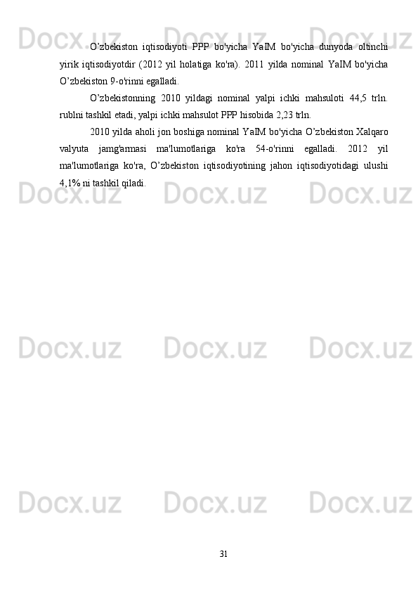 O’zbekiston   iqtisodiyoti   PPP   bo'yicha   YaIM   bo'yicha   dunyoda   oltinchi
yirik   iqtisodiyotdir   (2012   yil   holatiga   ko'ra).   2011   yilda   nominal   YaIM   bo'yicha
O’zbekiston 9-o'rinni egalladi.
O’zbekistonning   2010   yildagi   nominal   yalpi   ichki   mahsuloti   44,5   trln.
rublni tashkil etadi, yalpi ichki mahsulot PPP hisobida 2,23 trln.
2010 yilda aholi jon boshiga nominal YaIM bo'yicha O’zbekiston Xalqaro
valyuta   jamg'armasi   ma'lumotlariga   ko'ra   54-o'rinni   egalladi.   2012   yil
ma'lumotlariga   ko'ra,   O’zbekiston   iqtisodiyotining   jahon   iqtisodiyotidagi   ulushi
4,1% ni tashkil qiladi.
31
