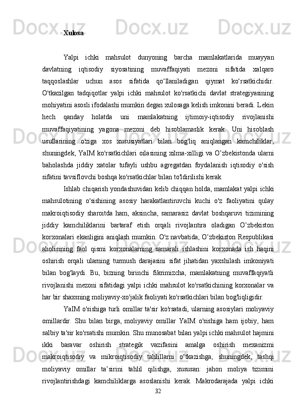 Xulosa
Yalpi   ichki   mahsulot   dunyoning   barcha   mamlakatlarida   muayyan
davlatning   iqtisodiy   siyosatining   muvaffaqiyati   mezoni   sifatida   xalqaro
taqqoslashlar   uchun   asos   sifatida   qo‘llaniladigan   qiymat   ko‘rsatkichidir.
O'tkazilgan   tadqiqotlar   yalpi   ichki   mahsulot   ko'rsatkichi   davlat   strategiyasining
mohiyatini asosli ifodalashi mumkin degan xulosaga kelish imkonini beradi. Lekin
hech   qanday   holatda   uni   mamlakatning   ijtimoiy-iqtisodiy   rivojlanishi
muvaffaqiyatining   yagona   mezoni   deb   hisoblamaslik   kerak.   Uni   hisoblash
usullarining   o'ziga   xos   xususiyatlari   bilan   bog'liq   aniqlangan   kamchiliklar,
shuningdek, YaIM ko'rsatkichlari oilasining xilma-xilligi  va O’zbekistonda ularni
baholashda   jiddiy   xatolar   tufayli   ushbu   agregatdan   foydalanish   iqtisodiy   o'sish
sifatini tavsiflovchi boshqa ko'rsatkichlar bilan to'ldirilishi kerak.
Ishlab chiqarish yondashuvidan kelib chiqqan holda, mamlakat yalpi ichki
mahsulotining   o'sishining   asosiy   harakatlantiruvchi   kuchi   o'z   faoliyatini   qulay
makroiqtisodiy   sharoitda   ham,   aksincha,   samarasiz   davlat   boshqaruvi   tizimining
jiddiy   kamchiliklarini   bartaraf   etish   orqali   rivojlantira   oladigan   O’zbekiston
korxonalari ekanligini aniqlash mumkin. O'z navbatida, O’zbekiston Respublikasi
aholisining   faol   qismi   korxonalarning   samarali   ishlashini   korxonada   ish   haqini
oshirish   orqali   ularning   turmush   darajasini   sifat   jihatidan   yaxshilash   imkoniyati
bilan   bog'laydi.   Bu,   bizning   birinchi   fikrimizcha,   mamlakatning   muvaffaqiyatli
rivojlanishi  mezoni   sifatidagi  yalpi   ichki  mahsulot  ko'rsatkichining  korxonalar  va
har bir shaxsning moliyaviy-xo'jalik faoliyati ko'rsatkichlari bilan bog'liqligidir.
YaIM o'sishiga  turli omillar  ta'sir  ko'rsatadi, ularning asosiylari  moliyaviy
omillardir.   Shu   bilan   birga,   moliyaviy   omillar   YaIM   o'sishiga   ham   ijobiy,   ham
salbiy ta'sir ko'rsatishi mumkin. Shu munosabat bilan yalpi ichki mahsulot hajmini
ikki   baravar   oshirish   strategik   vazifasini   amalga   oshirish   mexanizmi
makroiqtisodiy   va   mikroiqtisodiy   tahlillarni   o‘tkazishga,   shuningdek,   tashqi
moliyaviy   omillar   ta’sirini   tahlil   qilishga,   xususan:   jahon   moliya   tizimini
rivojlantirishdagi   kamchiliklarga   asoslanishi   kerak.   Makrodarajada   yalpi   ichki
32