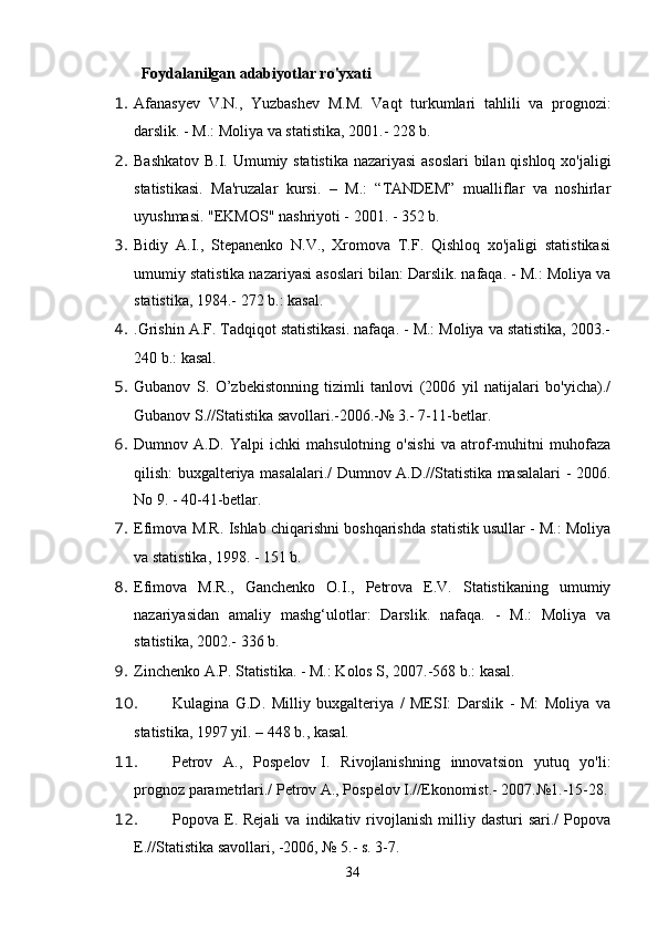 Foydalanilgan adabiyotlar ro'yxati
1. Afanasyev   V.N.,   Yuzbashev   M.M.   Vaqt   turkumlari   tahlili   va   prognozi:
darslik. - M.: Moliya va statistika, 2001.- 228 b.
2. Bashkatov B.I. Umumiy statistika nazariyasi asoslari  bilan qishloq xo'jaligi
statistikasi.   Ma'ruzalar   kursi.   –   M.:   “TANDEM”   mualliflar   va   noshirlar
uyushmasi. "EKMOS" nashriyoti - 2001. - 352 b.
3. Bidiy   A.I.,   Stepanenko   N.V.,   Xromova   T.F.   Qishloq   xo'jaligi   statistikasi
umumiy statistika nazariyasi asoslari bilan: Darslik. nafaqa. - M.: Moliya va
statistika, 1984.- 272 b.: kasal.
4. .Grishin A.F. Tadqiqot statistikasi. nafaqa. - M.: Moliya va statistika, 2003.-
240 b.: kasal.
5. Gubanov   S.   O’zbekistonning   tizimli   tanlovi   (2006   yil   natijalari   bo'yicha)./
Gubanov S.//Statistika savollari.-2006.-№ 3.- 7-11-betlar.
6. Dumnov   A.D.   Yalpi   ichki   mahsulotning   o'sishi   va   atrof-muhitni   muhofaza
qilish: buxgalteriya masalalari./ Dumnov A.D.//Statistika masalalari - 2006.
No 9. - 40-41-betlar.
7. Efimova M.R. Ishlab chiqarishni boshqarishda statistik usullar - M.: Moliya
va statistika, 1998. - 151 b.
8. Efimova   M.R.,   Ganchenko   O.I.,   Petrova   E.V.   Statistikaning   umumiy
nazariyasidan   amaliy   mashg‘ulotlar:   Darslik.   nafaqa.   -   M.:   Moliya   va
statistika, 2002.- 336 b.
9. Zinchenko A.P. Statistika. - M.: Kolos S, 2007.-568 b.: kasal.
10. Kulagina   G.D.   Milliy   buxgalteriya   /   MESI:   Darslik   -   M:   Moliya   va
statistika, 1997 yil. – 448 b., kasal.
11. Petrov   A.,   Pospelov   I.   Rivojlanishning   innovatsion   yutuq   yo'li:
prognoz parametrlari./ Petrov A., Pospelov I.//Ekonomist.- 2007.№1.-15-28.
12. Popova  E.  Rejali   va   indikativ  rivojlanish   milliy   dasturi   sari./   Popova
E.//Statistika savollari, -2006, № 5.- s. 3-7.
34