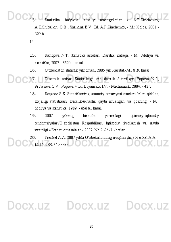 13. Statistika   bo'yicha   amaliy   mashg'ulotlar   /   A.P.Zinchenko,
A.E.Shibalkin, O.B., Shaikina E.V. Ed. A.P.Zinchenko, - M.: Kolos, 2001.-
392 b.
14.
15. Rafiqova   N.T.   Statistika   asoslari:   Darslik.   nafaqa.   -   M.:   Moliya   va
statistika, 2007.- 352 b.: kasal.
16. O’zbekiston statistik yilnomasi, 2005 yil: Rosstat.-M., 819, kasal.
17. Dinamik   seriya:   Statistikaga   oid   darslik   /   tuzilgan   Popova   N.I.,
Protasova O.V., Popova V.B., Bryanskix I.V. - Michurinsk, 2004. - 42 b.
18. Sergeev   S.S.   Statistikaning   umumiy   nazariyasi   asoslari   bilan   qishloq
xo'jaligi   statistikasi:   Darslik-6-nashr,   qayta   ishlangan.   va   qo'shing.   -   M.:
Moliya va statistika, 1989. - 656 b., kasal.
19. 2007   yilning   birinchi   yarmidagi   ijtimoiy-iqtisodiy
tendentsiyalar./O’zbekiston   Respublikasi   Iqtisodiy   rivojlanish   va   savdo
vazirligi.//Statistik masalalar.- 2007. No 2.-26-31-betlar.
20. Frenkel A.A. 2007 yilda O’zbekistonning rivojlanishi. / Frenkel A.A. -
№ 12. - 55-60-betlar.
21. Allbest.ru saytida e'lon qilingan
35 
