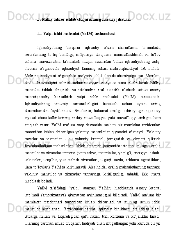 1 . Milliy takror ishlab chiqarishning nazariy jihatlari  
1.1 Yalpi ichki mahsulot (YaIM) tushunchasi
Iqtisodiyotning   barqaror   iqtisodiy   o‘sish   sharoitlarini   ta’minlash,
resurslarning   to‘liq   bandligi,   inflyatsiya   darajasini   minimallashtirish   va   to‘lov
balansi   muvozanatini   ta’minlash   nuqtai   nazaridan   butun   iqtisodiyotning   xulq-
atvorini   o‘rganuvchi   iqtisodiyot   fanining   sohasi   makroiqtisodiyot   deb   ataladi.
Makroiqtisodiyotni   o'rganishda   me'yoriy   tahlil   alohida   ahamiyatga   ega.   Masalan,
davlat  farovonligini  oshirish uchun  muayyan  vaziyatda nima qilishi  kerak. Milliy
mahsulot   ishlab   chiqarish   va   iste'molini   real   statistik   o'lchash   uchun   asosiy
makroiqtisodiy   ko'rsatkich   yalpi   ichki   mahsulot   (YaIM)   hisoblanadi.
Iqtisodiyotning   umumiy   samaradorligini   baholash   uchun   aynan   uning
dinamikasidan   foydalaniladi.   Binobarin,   hukumat   amalga   oshirayotgan   iqtisodiy
siyosat   chora-tadbirlarining   nisbiy   muvaffaqiyat   yoki   muvaffaqiyatsizligini   ham
aniqlash   zarur.   YaIM   ma'lum   vaqt   davomida   ma'lum   bir   mamlakat   rezidentlari
tomonidan   ishlab   chiqarilgan   yakuniy   mahsulotlar   qiymatini   o'lchaydi.   Yakuniy
tovarlar   va   xizmatlar   -   bu   yakuniy   iste'mol,   jamg'arish   va   eksport   qilishda
foydalaniladigan   mahsulotlar.  Ishlab  chiqarish  jarayonida  iste’mol  qilingan  oraliq
mahsulot va xizmatlar tannarxi (xom ashyo, materiallar, yoqilg‘i, energiya, asbob-
uskunalar,   urug‘lik,   yuk   tashish   xizmatlari,   ulgurji   savdo,   reklama   agentliklari,
ijara   to‘lovlari)   YaIMga   kiritilmaydi.   Aks   holda,   oraliq   mahsulotlarning   tannarxi
yakuniy   mahsulot   va   xizmatlar   tannarxiga   kiritilganligi   sababli,   ikki   marta
hisoblash bo'ladi.
YaIM   ta’rifidagi   “yalpi”   atamasi   YaIMni   hisoblashda   asosiy   kapital
iste’moli   (amortizatsiya)   qiymatdan   ayirilmasligini   bildiradi.   YaIM   ma'lum   bir
mamlakat   rezidentlari   tomonidan   ishlab   chiqariladi   va   shuning   uchun   ichki
mahsulot   hisoblanadi.   Rezidentlar   barcha   iqtisodiy   birliklarni   o'z   ichiga   oladi.
Bularga   millati   va   fuqaroligidan   qat’i   nazar,   turli   korxona   va   xo‘jaliklar   kiradi.
Ularning barchasi ishlab chiqarish faoliyati bilan shug'ullangan yoki kamida bir yil
4