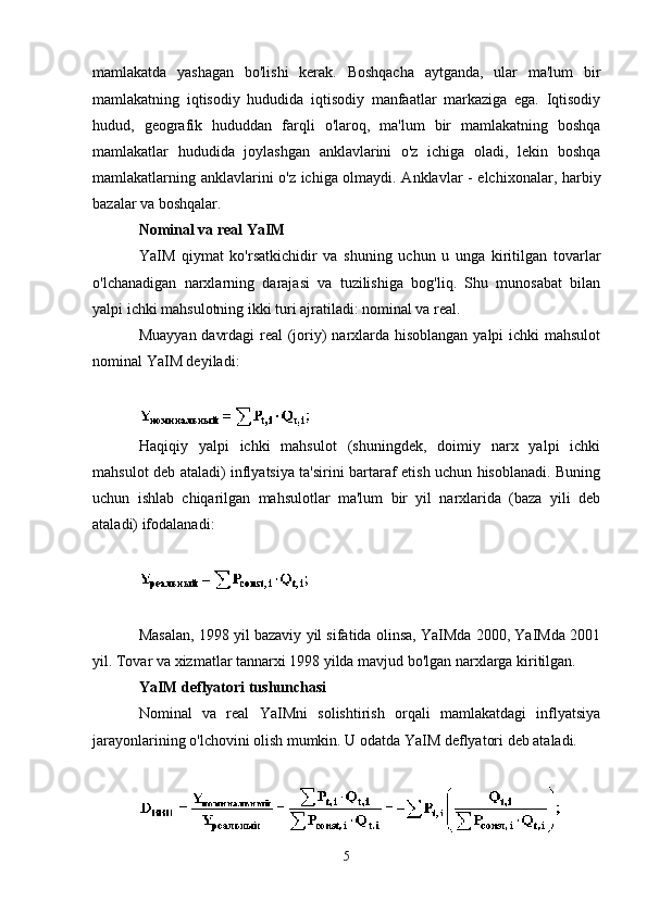 mamlakatda   yashagan   bo'lishi   kerak.   Boshqacha   aytganda,   ular   ma'lum   bir
mamlakatning   iqtisodiy   hududida   iqtisodiy   manfaatlar   markaziga   ega.   Iqtisodiy
hudud,   geografik   hududdan   farqli   o'laroq,   ma'lum   bir   mamlakatning   boshqa
mamlakatlar   hududida   joylashgan   anklavlarini   o'z   ichiga   oladi,   lekin   boshqa
mamlakatlarning anklavlarini o'z ichiga olmaydi. Anklavlar - elchixonalar, harbiy
bazalar va boshqalar.
Nominal va real YaIM  
YaIM   qiymat   ko'rsatkichidir   va   shuning   uchun   u   unga   kiritilgan   tovarlar
o'lchanadigan   narxlarning   darajasi   va   tuzilishiga   bog'liq.   Shu   munosabat   bilan
yalpi ichki mahsulotning ikki turi ajratiladi: nominal va real.
Muayyan davrdagi  real  (joriy) narxlarda hisoblangan  yalpi  ichki  mahsulot
nominal YaIM deyiladi:
Haqiqiy   yalpi   ichki   mahsulot   (shuningdek,   doimiy   narx   yalpi   ichki
mahsulot deb ataladi) inflyatsiya ta'sirini bartaraf etish uchun hisoblanadi. Buning
uchun   ishlab   chiqarilgan   mahsulotlar   ma'lum   bir   yil   narxlarida   (baza   yili   deb
ataladi) ifodalanadi:
Masalan, 1998 yil bazaviy yil sifatida olinsa, YaIMda 2000, YaIMda 2001
yil. Tovar va xizmatlar tannarxi 1998 yilda mavjud bo'lgan narxlarga kiritilgan.
YaIM deflyatori tushunchasi
Nominal   va   real   YaIMni   solishtirish   orqali   mamlakatdagi   inflyatsiya
jarayonlarining o'lchovini olish mumkin. U odatda YaIM deflyatori deb ataladi.
5 