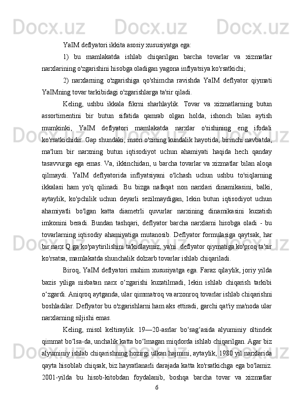 YaIM deflyatori ikkita asosiy xususiyatga ega:
1)   bu   mamlakatda   ishlab   chiqarilgan   barcha   tovarlar   va   xizmatlar
narxlarining o'zgarishini hisobga oladigan yagona inflyatsiya ko'rsatkichi;
2)   narxlarning   o'zgarishiga   qo'shimcha   ravishda   YaIM   deflyator   qiymati
YaIMning tovar tarkibidagi o'zgarishlarga ta'sir qiladi.
Keling,   ushbu   ikkala   fikrni   sharhlaylik.   Tovar   va   xizmatlarning   butun
assortimentini   bir   butun   sifatida   qamrab   olgan   holda,   ishonch   bilan   aytish
mumkinki,   YaIM   deflyatori   mamlakatda   narxlar   o'sishining   eng   ifodali
ko'rsatkichidir. Gap shundaki, inson o'zining kundalik hayotida, birinchi navbatda,
ma'lum   bir   narxning   butun   iqtisodiyot   uchun   ahamiyati   haqida   hech   qanday
tasavvurga ega emas. Va, ikkinchidan, u barcha tovarlar va xizmatlar bilan aloqa
qilmaydi.   YaIM   deflyatorida   inflyatsiyani   o'lchash   uchun   ushbu   to'siqlarning
ikkalasi   ham   yo'q   qilinadi.   Bu   bizga   nafaqat   non   narxlari   dinamikasini,   balki,
aytaylik,   ko'pchilik   uchun   deyarli   sezilmaydigan,   lekin   butun   iqtisodiyot   uchun
ahamiyatli   bo'lgan   katta   diametrli   quvurlar   narxining   dinamikasini   kuzatish
imkonini   beradi.   Bundan   tashqari,   deflyator   barcha   narxlarni   hisobga   oladi   -   bu
tovarlarning   iqtisodiy   ahamiyatiga   mutanosib.   Deflyator   formulasiga   qaytsak,   har
bir narx Q ga ko'paytirilishini ta'kidlaymiz, ya'ni. deflyator qiymatiga ko'proq ta'sir
ko'rsatsa, mamlakatda shunchalik dolzarb tovarlar ishlab chiqariladi.
Biroq, YaIM deflyatori muhim xususiyatga ega. Faraz qilaylik, joriy yilda
bazis   yiliga   nisbatan   narx   o‘zgarishi   kuzatilmadi,   lekin   ishlab   chiqarish   tarkibi
o‘zgardi. Aniqroq aytganda, ular qimmatroq va arzonroq tovarlar ishlab chiqarishni
boshladilar. Deflyator bu o'zgarishlarni ham aks ettiradi, garchi qat'iy ma'noda ular
narxlarning siljishi emas.
Keling,   misol   keltiraylik.   19—20-asrlar   bo sag asida   alyuminiy   oltindekʻ ʻ
qimmat bo lsa-da, unchalik katta bo lmagan miqdorda ishlab chiqarilgan. Agar biz	
ʻ ʻ
alyuminiy ishlab chiqarishning hozirgi ulkan hajmini, aytaylik, 1980 yil narxlarida
qayta hisoblab chiqsak, biz hayratlanarli darajada katta ko'rsatkichga ega bo'lamiz.
2001-yilda   bu   hisob-kitobdan   foydalanib,   boshqa   barcha   tovar   va   xizmatlar
6
