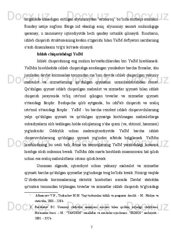birgalikda olinadigan eritilgan alyuminiydan “arzonroq” bo‘lishi mutlaqo mumkin.
Bunday   natija   sog'lom   fikrga   zid   ekanligi   aniq:   alyuminiy   sanoati   muhimligiga
qaramay,   u   zamonaviy   iqtisodiyotda   hech   qanday   ustunlik   qilmaydi.   Binobarin,
ishlab chiqarish strukturasining keskin o'zgarishi bilan YaIM deflyatori narxlarning
o'sish dinamikasini to'g'ri ko'rsata olmaydi.
Ishlab chiqarishdagi YaIM
Ishlab chiqarishning eng muhim ko'rsatkichlaridan biri  YaIM hisoblanadi.
YaIMni hisoblashda ishlab chiqarishga asoslangan yondashuv barcha firmalar, shu
jumladan davlat korxonalari tomonidan ma’lum davrda ishlab chiqarilgan yakuniy
mahsulot   va   xizmatlarning   qo‘shilgan   qiymatini   umumlashtirishdan   iborat.
Qo'shilgan   qiymat   ishlab   chiqarilgan   mahsulot   va   xizmatlar   qiymati   bilan   ishlab
chiqarish   jarayonida   to'liq   iste'mol   qilingan   tovarlar   va   xizmatlar   qiymati
o'rtasidagi   farqdir.   Boshqacha   qilib   aytganda,   bu   ishl 1
ab   chiqarish   va   oraliq
iste'mol   o'rtasidagi   farqdir   .   YaIM   -   bu   barcha   rezident   ishlab   chiqaruvchilarning
yalpi   qo'shilgan   qiymati   va   qo'shilgan   qiymatga   kiritilmagan   mahsulotlarga
subsidiyalarni olib tashlagan holda soliqlarning o'sha qismi (va, ehtimol, hammasi)
yig'indisidir.   Oddiylik   uchun   makroiqtisodiyotda   YaIM   barcha   ishlab
chiqaruvchilarning   qo'shilgan   qiymati   yig'indisi   sifatida   belgilanadi.   YaIMni
hisoblashning   bu   usuli   turli   firma   va   tarmoqlarning   YaIM   yaratishdagi   hissasini
hisobga olish imkonini beradi. YaIMni ikki marta hisoblash muammosini hal qilish
uchun esa oraliq mahsulotlarni istisno qilish kerak.
Umuman   olganda,   iqtisodiyot   uchun   yakuniy   mahsulot   va   xizmatlar
qiymati barcha qo'shilgan qiymatlar yig'indisiga teng bo'lishi kerak. Hozirgi vaqtda
O’zbekistonda   korxonalarning   statistik   hisobotlari   asosida   Davlat   statistika
qo'mitasi  tomonidan  to'plangan   tovarlar  va  xizmatlar   ishlab  chiqarish   to'g'risidagi
1
 Afanasyev V.N., Yuzbashev M.M. Vaqt turkumlari tahlili va prognozi: darslik. - M.: Moliya va
statistika, 2001.- 228 b.
2. Bashkatov   B.I.   Umumiy   statistika   nazariyasi   asoslari   bilan   qishloq   xo'jaligi   statistikasi.
Ma'ruzalar   kursi.   –   M.:   “TANDEM”   mualliflar   va   noshirlar   uyushmasi.   "EKMOS"   nashriyoti   -
2001. - 352 b.
7