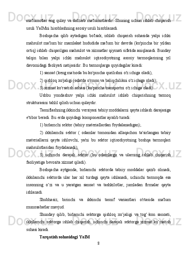 ma'lumotlar eng qulay va dolzarb ma'lumotlardir. Shuning uchun ishlab chiqarish
usuli YaIMni hisoblashning asosiy usuli hisoblanadi.
Boshqacha   qilib   aytadigan   bo'lsak,   ishlab   chiqarish   sohasida   yalpi   ichki
mahsulot  ma'lum  bir mamlakat  hududida ma'lum  bir davrda (ko'pincha bir  yildan
ortiq) ishlab chiqarilgan mahsulot va xizmatlar qiymati sifatida aniqlanadi. Bunday
talqin   bilan   yalpi   ichki   mahsulot   iqtisodiyotning   asosiy   tarmoqlarining   yil
davomidagi faoliyati natijasidir. Bu tarmoqlarga quyidagilar kiradi:
1) sanoat (keng ma'noda bu ko'pincha qurilishni o'z ichiga oladi);
2) qishloq xo'jaligi (odatda o'rmon va baliqchilikni o'z ichiga oladi);
3) xizmat ko'rsatish sohasi (ko'pincha transportni o'z ichiga oladi).
Ushbu   yondashuv   yalpi   ichki   mahsulot   ishlab   chiqarishning   tarmoq
strukturasini tahlil qilish uchun qulaydir.
Tasniflashning ikkinchi versiyasi tabiiy moddalarni qayta ishlash darajasiga
e'tibor beradi. Bu erda quyidagi komponentlar ajralib turadi:
1) birlamchi sektor (tabiiy materiallardan foydalanadigan);
2)   ikkilamchi   sektor   (   odamlar   tomonidan   allaqachon   ta'sirlangan   tabiiy
materiallarni   qayta   ishlovchi,   ya'ni   bu   sektor   iqtisodiyotning   boshqa   tarmoqlari
mahsulotlaridan foydalanadi);
3)   uchinchi   darajali   sektor   (bu   odamlarga   va   ularning   ishlab   chiqarish
faoliyatiga bevosita xizmat qiladi).
Boshqacha   aytganda,   birlamchi   sektorda   tabiiy   moddalar   qazib   olinadi,
ikkilamchi   sektorda   ular   har   xil   turdagi   qayta   ishlanadi,   uchinchi   tarmoqda   esa
insonning   o‘zi   va   u   yaratgan   sanoat   va   tashkilotlar,   jumladan   firmalar   qayta
ishlanadi.
Shubhasiz,   birinchi   va   ikkinchi   tasnif   variantlari   o'rtasida   ma'lum
munosabatlar mavjud.
Shunday   qilib,   birlamchi   sektorga   qishloq   xo‘jaligi   va   tog‘-kon   sanoati,
ikkilamchi   sektorga   ishlab   chiqarish,   uchinchi   darajali   sektorga   xizmat   ko‘rsatish
sohasi kiradi.
Tarqatish sohasidagi YaIM
8 
