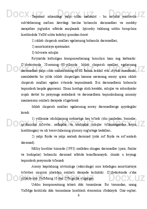 Taqsimot   sohasidagi   yalpi   ichki   mahsulot   -   bu   xo'jalik   yurituvchi
sub'ektlarning   ma'lum   davrdagi   barcha   birlamchi   daromadlari   va   moddiy
xarajatlari   yig'indisi   sifatida   aniqlanadi.   Iqtisodiy   tsiklning   ushbu   bosqichini
hisoblashda YaIM uchta tarkibiy qismdan iborat:
1) ishlab chiqarish omillari egalarining birlamchi daromadlari;
2) amortizatsiya ajratmalari
3) bilvosita soliqlar.
Ro'yxatda   keltirilgan   komponentlarning   birinchisi   ham   eng   kattasidir.
O’zbekistonda   20-asrning   90-yillarida.   Ishlab   chiqarish   omillari   egalarining
daromadlari yalpi ichki mahsulotning 60-80 foizini tashkil etdi. Aytish mumkinki,
mamlakatda   bir   yilda   ishlab   chiqarilgan   hamma   narsaning   asosiy   qismi   ishlab
chiqarish   omillari   egalari   o'rtasida   taqsimlanadi.   Biz   daromadlarni   birlamchi
taqsimlash haqida gapiramiz. Shuni hisobga olish kerakki, soliqlar va subsidiyalar
orqali   davlat   bu   jarayonga   aralashadi   va   daromadlarni   taqsimlashning   umumiy
manzarasini sezilarli darajada o'zgartiradi.
Ishlab   chiqarish   omillari   egalarining   asosiy   daromadlariga   quyidagilar
kiradi:
1)   yollanma   ishchilarning   mehnatiga   haq   to'lash   (shu   jumladan,   bonuslar,
qo'shimcha   to'lovlar,   nafaqalar   va   boshqalar   soliqlar   to'lanmagandan   keyin
hisoblangan) va ish beruvchilarning ijtimoiy sug'urtaga badallari;
2)   yalpi   foyda   va   yalpi   aralash   daromad   (yoki   sof   foyda   va   sof   aralash
daromad).
Milliy hisoblar tizimida (1993) mulkdan olingan daromadlar (ijara, foizlar
va   boshqalar)   birlamchi   daromad   sifatida   tasniflanmaydi,   chunki   u   keyingi
taqsimlash jarayonida to'lanadi.
Asosiy   kapitalning   iste'moliga   (eskirishiga)   mos   keladigan   amortizatsiya
to'lovlari   miqyosi   jihatidan   sezilarli   darajada   kichikdir.   O’zbekistonda   o'sha
yillarda ular YaIMning 10 dan 25% gacha o'zgargan.
Ushbu   komponentning   tabiati   ikki   tomonlama.   Bir   tomondan,   uning
YaIMga   kiritilishi   ikki   tomonlama   hisoblash   elementini   ifodalaydi.   Oxir-oqibat,
9