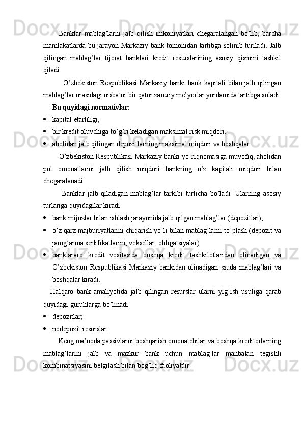 Banklar   mablag’larni   jalb   qilish   imkoniyatlari   chegaralangan   bo’lib,   barcha
mamlakatlarda bu jarayon Markaziy bank tomonidan tartibga solinib turiladi. Jalb
qilingan   mablag’lar   tijorat   banklari   kredit   resurslarining   asosiy   qismini   tashkil
qiladi.
         O’zbekiston  Respublikasi  Markaziy banki  bank kapitali  bilan jalb qilingan
mablag’lar orasidagi nisbatni bir qator zaruriy me’yorlar yordamida tartibga soladi.
  Bu quyidagi normativlar:
 kapital etarliligi,
 bir kredit oluvchiga to’g’ri keladigan maksimal risk miqdori,
 aholidan jalb qilingan depozitlarning maksimal miqdori va boshqalar
     O’zbekiston Respublikasi Markaziy banki yo’riqnomasiga muvofiq, aholidan
pul   omonatlarini   jalb   qilish   miqdori   bankning   o’z   kapitali   miqdori   bilan
chegaralanadi.
        Banklar   jalb   qiladigan   mablag’lar   tarkibi   turlicha   bo’ladi.   Ularning   asosiy
turlariga quyidagilar kiradi:
 bank mijozlar bilan ishlash jarayonida jalb qilgan mablag’lar (depozitlar),
 o’z qarz majburiyatlarini chiqarish yo’li bilan mablag’larni to’plash (depozit va
jamg’arma sertifikatlarini, veksellar, obligatsiyalar)
 banklararo   kredit   vositasida   boshqa   kredit   tashkilotlaridan   olinadigan   va
O’zbekiston   Respublikasi   Markaziy   bankidan   olinadigan   ssuda   mablag’lari   va
boshqalar kiradi.
Halqaro   bank   amaliyotida   jalb   qilingan   resurslar   ularni   yig’ish   usuliga   qarab
quyidagi guruhlarga bo’linadi:
 depozitlar;
 nodepozit resurslar.
    Keng ma’noda passivlarni boshqarish omonatchilar va boshqa kreditorlarning
mablag’larini   jalb   va   mazkur   bank   uchun   mablag’lar   manbalari   tegishli
kombinatsiyasini belgilash bilan bog’liq faoliyatdir.