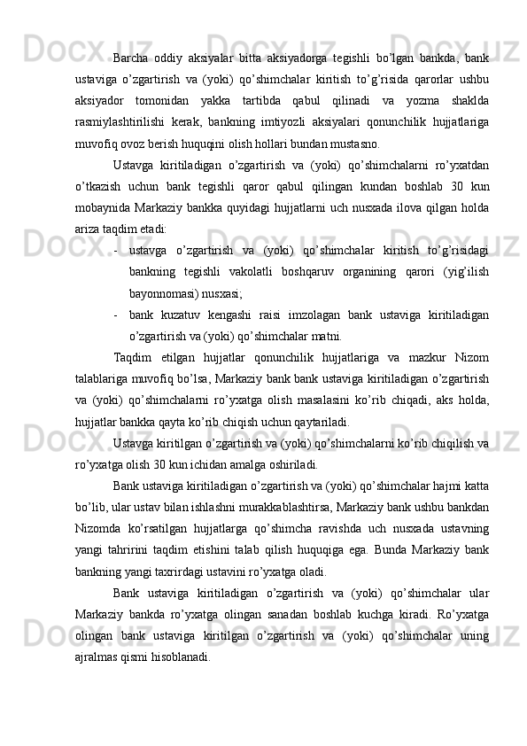 Barcha   oddiy   aksiyalar   bitta   aksiyadorga   tegishli   bo’lgan   bankda,   bank
ustaviga   o’zgartirish   va   (yoki)   qo’shimchalar   kiritish   to’g’risida   qarorlar   ushbu
aksiyador   tomonidan   yakka   tartibda   qabul   qilinadi   va   yozma   shaklda
rasmiylashtirilishi   kerak,   bankning   imtiyozli   aksiyalari   qonunchilik   hujjatlariga
muvofiq ovoz berish huquqini olish hollari bundan mustasno.
Ustavga   kiritiladigan   o’zgartirish   va   (yoki)   qo’shimchalarni   ro’yxatdan
o’tkazish   uchun   bank   tegishli   qaror   qabul   qilingan   kundan   boshlab   30   kun
mobaynida Markaziy  bankka  quyidagi   hujjatlarni   uch nusxada   ilova qilgan  holda
ariza taqdim etadi:
- ustavga   o’zgartirish   va   (yoki)   qo’shimchalar   kiritish   to’g’risidagi
bankning   tegishli   vakolatli   boshqaruv   organining   qarori   (yig’ilish
bayonnomasi) nusxasi;
- bank   kuzatuv   kengashi   raisi   imzolagan   bank   ustaviga   kiritiladigan
o’zgartirish va (yoki) qo’shimchalar matni.
Taqdim   etilgan   hujjatlar   qonunchilik   hujjatlariga   va   mazkur   Nizom
talablariga muvofiq bo’lsa, Markaziy bank bank ustaviga kiritiladigan o’zgartirish
va   (yoki)   qo’shimchalarni   ro’yxatga   olish   masalasini   ko’rib   chiqadi,   aks   holda,
hujjatlar bankka qayta ko’rib chiqish uchun qaytariladi.
Ustavga kiritilgan o’zgartirish va (yoki) qo’shimchalarni ko’rib chiqilish va
ro’yxatga olish 30 kun ichidan amalga oshiriladi.
Bank ustaviga kiritiladigan o’zgartirish va (yoki) qo’shimchalar hajmi katta
bo’lib, ular ustav bilan ishlashni murakkablashtirsa, Markaziy bank ushbu bankdan
Nizomda   ko’rsatilgan   hujjatlarga   qo’shimcha   ravishda   uch   nusxada   ustavning
yangi   tahririni   taqdim   etishini   talab   qilish   huquqiga   ega.   Bunda   Markaziy   bank
bankning yangi taxrirdagi ustavini ro’yxatga oladi.
Bank   ustaviga   kiritiladigan   o’zgartirish   va   (yoki)   qo’shimchalar   ular
Markaziy   bankda   ro’yxatga   olingan   sanadan   boshlab   kuchga   kiradi.   Ro’yxatga
olingan   bank   ustaviga   kiritilgan   o’zgartirish   va   (yoki)   qo’shimchalar   uning
ajralmas qismi hisoblanadi.