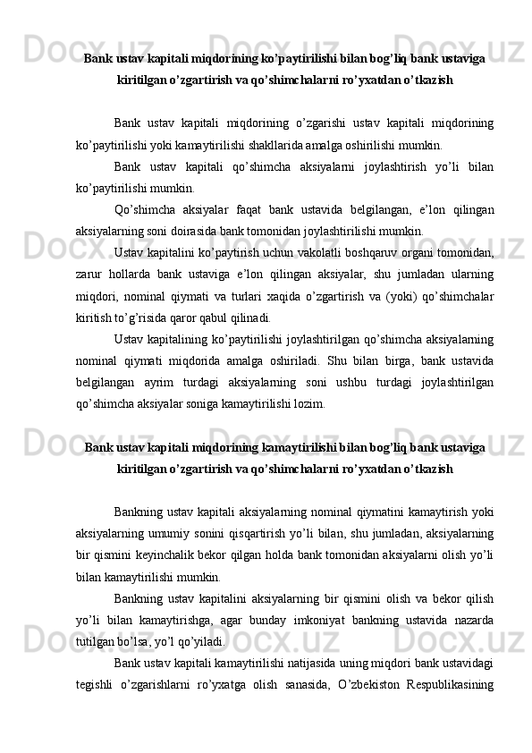 Bank ustav kapitali miqdorining ko’paytirilishi bilan bog’liq bank ustaviga
kiritilgan o’zgartirish va qo’shimchalarni ro’yxatdan o’tkazish
Bank   ustav   kapitali   miqdorining   o’zgarishi   ustav   kapitali   miqdorining
ko’paytirilishi yoki kamaytirilishi shakllarida amalga oshirilishi mumkin.
Bank   ustav   kapitali   qo’shimcha   aksiyalarni   joylashtirish   yo’li   bilan
ko’paytirilishi mumkin.
Qo’shimcha   aksiyalar   faqat   bank   ustavida   belgilangan,   e’lon   qilingan
aksiyalarning soni doirasida bank tomonidan joylashtirilishi mumkin.
Ustav kapitalini ko’paytirish uchun vakolatli boshqaruv organi tomonidan,
zarur   hollarda   bank   ustaviga   e’lon   qilingan   aksiyalar,   shu   jumladan   ularning
miqdori,   nominal   qiymati   va   turlari   xaqida   o’zgartirish   va   (yoki)   qo’shimchalar
kiritish to’g’risida qaror qabul qilinadi.
Ustav kapitalining ko’paytirilishi  joylashtirilgan  qo’shimcha  aksiyalarning
nominal   qiymati   miqdorida   amalga   oshiriladi.   Shu   bilan   birga,   bank   ustavida
belgilangan   ayrim   turdagi   aksiyalarning   soni   ushbu   turdagi   joylashtirilgan
qo’shimcha aksiyalar soniga kamaytirilishi lozim.
Bank ustav kapitali miqdorining kamaytirilishi bilan bog’liq bank ustaviga
kiritilgan o’zgartirish va qo’shimchalarni ro’yxatdan o’tkazish
Bankning ustav kapitali aksiyalarning nominal qiymatini kamaytirish yoki
aksiyalarning  umumiy  sonini  qisqartirish  yo’li   bilan,   shu  jumladan,  aksiyalarning
bir qismini keyinchalik bekor qilgan holda bank tomonidan aksiyalarni olish yo’li
bilan kamaytirilishi mumkin.
Bankning   ustav   kapitalini   aksiyalarning   bir   qismini   olish   va   bekor   qilish
yo’li   bilan   kamaytirishga,   agar   bunday   imkoniyat   bankning   ustavida   nazarda
tutilgan bo’lsa, yo’l qo’yiladi.
Bank ustav kapitali kamaytirilishi natijasida uning miqdori bank ustavidagi
tegishli   o’zgarishlarni   ro’yxatga   olish   sanasida,   O’zbekiston   Respublikasining