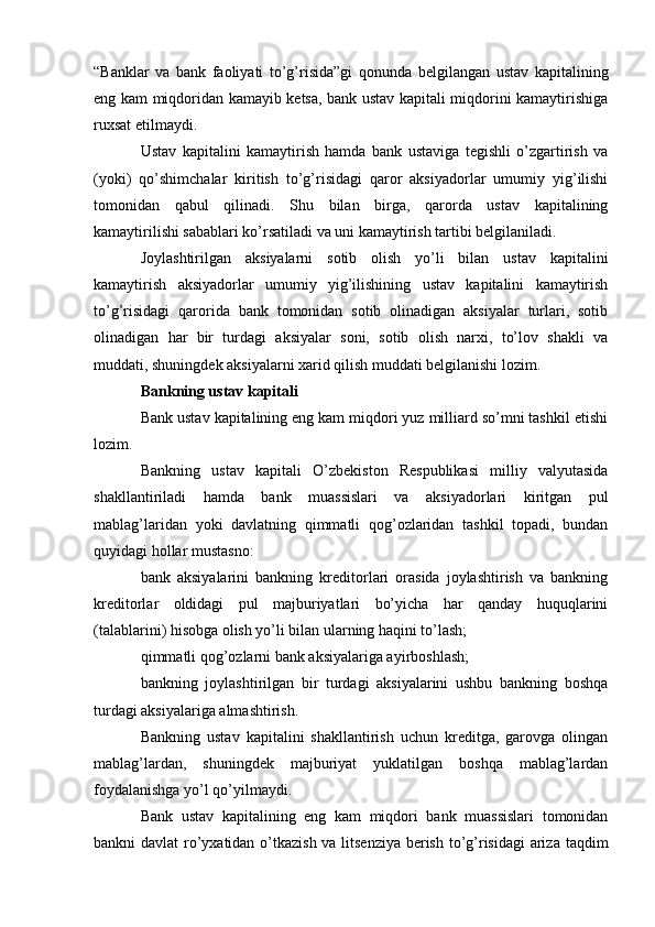 “Banklar   va   bank   faoliyati   to’g’risida”gi   qonunda   belgilangan   ustav   kapitalining
eng kam miqdoridan kamayib ketsa, bank ustav kapitali miqdorini kamaytirishiga
ruxsat etilmaydi.
Ustav   kapitalini   kamaytirish   hamda   bank   ustaviga   tegishli   o’zgartirish   va
(yoki)   qo’shimchalar   kiritish   to’g’risidagi   qaror   aksiyadorlar   umumiy   yig’ilishi
tomonidan   qabul   qilinadi.   Shu   bilan   birga,   qarorda   ustav   kapitalining
kamaytirilishi sabablari ko’rsatiladi va uni kamaytirish tartibi belgilaniladi.
Joylashtirilgan   aksiyalarni   sotib   olish   yo’li   bilan   ustav   kapitalini
kamaytirish   aksiyadorlar   umumiy   yig’ilishining   ustav   kapitalini   kamaytirish
to’g’risidagi   qarorida   bank   tomonidan   sotib   olinadigan   aksiyalar   turlari,   sotib
olinadigan   har   bir   turdagi   aksiyalar   soni,   sotib   olish   narxi,   to’lov   shakli   va
muddati, shuningdek aksiyalarni xarid qilish muddati belgilanishi lozim.
Bankning ustav kapitali
Bank ustav kapitalining eng kam miqdori yuz milliard so’mni tashkil etishi
lozim.
Bankning   ustav   kapitali   O’zbekiston   Respublikasi   milliy   valyutasida
shakllantiriladi   hamda   bank   muassislari   va   aksiyadorlari   kiritgan   pul
mablag’laridan   yoki   davlatning   qimmatli   qog’ozlaridan   tashkil   topadi,   bundan
quyidagi hollar mustasno: 
bank   aksiyalarini   bankning   kreditorlari   orasida   joylashtirish   va   bankning
kreditorlar   oldidagi   pul   majburiyatlari   bo’yicha   har   qanday   huquqlarini
(talablarini) hisobga olish yo’li bilan ularning haqini to’lash;
qimmatli qog’ozlarni bank aksiyalariga ayirboshlash;
bankning   joylashtirilgan   bir   turdagi   aksiyalarini   ushbu   bankning   boshqa
turdagi aksiyalariga almashtirish.
Bankning   ustav   kapitalini   shakllantirish   uchun   kreditga,   garovga   olingan
mablag’lardan,   shuningdek   majburiyat   yuklatilgan   boshqa   mablag’lardan
foydalanishga yo’l qo’yilmaydi. 
Bank   ustav   kapitalining   eng   kam   miqdori   bank   muassislari   tomonidan
bankni davlat  ro’yxatidan o’tkazish va litsenziya berish to’g’risidagi  ariza taqdim
