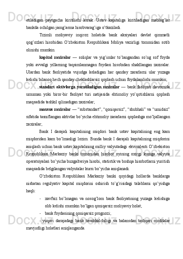 etiladigan   paytgacha   kiritilishi   kerak.   Ustav   kapitaliga   kiritiladigan   mablag’lar
bankda ochilgan jamg’arma hisobvarag’iga o’tkaziladi.
Tizimli   moliyaviy   inqiroz   holatida   bank   aksiyalari   davlat   qimmatli
qog’ozlari   hisobidan   O’zbekiston   Respublikasi   Moliya   vazirligi   tomonidan   sotib
olinishi mumkin.
kapital   zaxiralar   —   soliqlar   va   yig’imlar   to’langandan   so’ng   sof   foyda
yoki   avvalgi   yillarning   taqsimlanmagan   foydasi   hisobidan   shakllangan   zaxiralar.
Ulardan   bank   faoliyatida   vujudga   keladigan   har   qanday   zararlarni   ular   yuzaga
kelishi bilanoq hech qanday cheklashlarsiz qoplash uchun foydalanilishi mumkin;
standart   aktivlarga   yaratiladigan  zaxiralar   —   bank  faoliyati   davomida
umuman   yoki   biror-bir   faoliyat   turi   natijasida   ehtimoliy   yo’qotishlarni   qoplash
maqsadida tashkil qilinadigan zaxiralar;
maxsus zaxiralar  — “substandart”, “qoniqarsiz”, “shubhali” va “umidsiz”
sifatida tasniflangan aktivlar bo’yicha ehtimoliy zararlarni qoplashga mo’ljallangan
zaxiralar;
Bank   I   darajali   kapitalining   miqdori   bank   ustav   kapitalining   eng   kam
miqdoridan   kam   bo’lmasligi   lozim.   Bunda   bank   I   darajali   kapitalining   miqdorini
aniqlash uchun bank ustav kapitalining milliy valyutadagi ekvivalenti O’zbekiston
Respublikasi   Markaziy   banki   tomonidan   hisobot   oyining   oxirgi   kuniga   valyuta
operatsiyalari bo’yicha buxgalteriya hisobi, statistik va boshqa hisobotlarni yuritish
maqsadida belgilangan valyutalar kursi bo’yicha aniqlanadi.
O’zbekiston   Respublikasi   Markaziy   banki   quyidagi   hollarda   banklarga
nisbatan   regulyativ   kapital   miqdorini   oshirish   to’g’risidagi   talablarni   qo’yishga
haqli: 
- xavfsiz   bo’lmagan   va   nosog’lom   bank   faoliyatining   yuzaga   kelishiga
olib kelishi mumkin bo’lgan qoniqarsiz moliyaviy holat;
- bank foydasining qoniqarsiz prognozi;
-   yuqori   darajadagi   bank   tavakkalchiligi   va   balansdan   tashqari   moddalar
mavjudligi holatlari aniqlanganda.