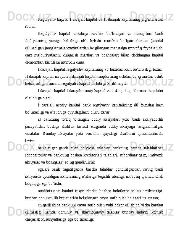 Regulyativ kapital I darajali kapital va II darajali kapitalning yig’indisidan
iborat.
Regulyativ   kapital   tarkibiga   xavfsiz   bo’lmagan   va   nosog’lom   bank
faoliyatining   yuzaga   kelishiga   olib   kelishi   mumkin   bo’lgan   shartlar   (tashkil
qilinadigan jamg’armalar/zaxiralardan belgilangan maqsadga muvofiq foydalanish,
qarz   majburiyatlarini   chiqarish   shartlari   va   boshqalar)   bilan   cheklangan   kapital
elementlari kiritilishi mumkin emas.
I darajali kapital regulyativ kapitalning 75 foizidan kam bo’lmasligi lozim.
II darajali kapital miqdori I darajali kapital miqdorining uchdan bir qismidan oshib
ketsa, oshgan summa regulyativ kapital tarkibiga kiritilmaydi.
I darajali kapital I darajali asosiy kapital va I darajali qo’shimcha kapitalni
o’z ichiga oladi. 
I   darajali   asosiy   kapital   bank   regulyativ   kapitalining   60   foizidan   kam
bo’lmasligi va o’z ichiga quyidagilarni olishi zarur:
a)   bankning   to’liq   to’langan   oddiy   aksiyalari   yoki   bank   aksiyadorlik
jamiyatidan   boshqa   shaklda   tashkil   etilganda   oddiy   aksiyaga   tenglashtirilgan
vositalar.   Bunday   aksiyalar   yoki   vositalar   quyidagi   shartlarni   qanoatlantirishi
lozim: 
bank   tugatilganda   ular   bo’yicha   talablar   bankning   barcha   talablaridan
(depozitorlar   va  bankning  boshqa   kreditorlari  talablari,  subordinar   qarz,  imtiyozli
aksiyalar va boshqalar) so’ng qondirilishi; 
egalari   bank   tugatilganda   barcha   talablar   qondirilgandan   so’ng   bank
ixtiyorida qoladigan aktivlarning o’zlariga tegishli  ulushga muvofiq qismini  olish
huquqiga ega bo’lishi; 
muddatsiz   va   bankni   tugatilishidan   boshqa   holatlarda   to’lab   berilmasligi,
bundan qonunchilik hujjatlarida belgilangan qayta sotib olish holatlari mustasno; 
chiqarilishida bank uni qayta sotib olish yoki bekor qilish bo’yicha harakat
qilmasligi   hamda   qonuniy   va   shartnomaviy   talablar   bunday   holatni   keltirib
chiqarish xususiyatlariga ega bo’lmasligi;