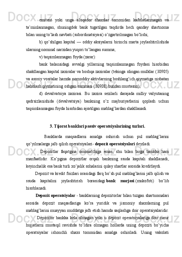 emitent   yoki   unga   aloqador   shaxslar   tomonidan   kafolatlanmagan   va
ta’minlanmagan,   shuningdek   bank   tugatilgan   taqdirda   hech   qanday   shartnoma
bilan uning to’lash navbati (subordinatsiyasi) o’zgartirilmagan bo’lishi;
b)  qo’shilgan kapital  — oddiy aksiyalarni  birinchi  marta joylashtirilishida
ularning nominal narxidan yuqori to’langan summa; 
v) taqsimlanmagan foyda (zarar):
bank   balansidagi   avvalgi   yillarning   taqsimlanmagan   foydasi   hisobidan
shakllangan kapital zaxiralar va boshqa zaxiralar (tekinga olingan mulklar (30905)
va asosiy vositalar hamda nomoddiy aktivlarning boshlang’ich qiymatiga nisbatan
baholash qiymatining oshgan summasi (30908) bundan mustasno);
d)   devalvatsiya   zaxirasi.   Bu   zaxira   sezilarli   darajada   milliy   valyutaning
qadrsizlanishida   (devalvatsiya)   bankning   o’z   majburiyatlarini   qoplash   uchun
taqsimlanmagan foyda hisobidan ajratilgan mablag’lardan shakllanadi.
3.  Tijorat banklari  passiv  operatsiyalarining  turlari .
        Banklarda   maqsadlarni   amalga   oshirish   uchun   pul   mablag’larini
qo’yilmalarga jalb qilish operatsiyalari-   depozit operatsiyalari   deyiladi.
        Depozitlar   faqatgina   omonatchiga   emas,   shu   bilan   birga   bankka   ham
manfaatlidir.   Ko’pgina   depozitlar   orqali   bankning   ssuda   kapitali   shakllanadi,
keyinchalik esa bank turli xo’jalik sohalarini qulay shartlar asosida kreditlaydi.
    Depozit va kredit foizlari orasidagi farq bo’sh pul mablag’larini jalb qilish va
ssuda   kapitalini   joylashtirish   borasidagi   bank   marjasi   (mukofoti)   bo’lib
hisoblanadi.
       Depozit operatsiyalar   - banklarning depozitorlar bilan tuzgan shartnomalari
asosida   depozit   maqsadlariga   ko’ra   yuridik   va   jismoniy   shaxslarning   pul
mablag’larini muayyan muddatga jalb etish hamda saqlashga doir operatsiyalaridir.
        Depozitor   bankka   kela   olmagan   yoki   u   depozit   operatsiyalariga   doir   zarur
hujjatlarni   mustaqil   ravishda   to’ldira   olmagan   hollarda   uning   depoziti   bo’yicha
operatsiyalar   ishonchli   shaxs   tomonidan   amalga   oshiriladi.   Uning   vakolati