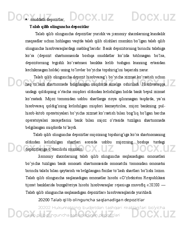  muddatli depozitlar;
Talab qilib olinguncha depozitlar
        Talab qilib olinguncha depozitlar yuridik va jismoniy shaxslarning kundalik
maqsadlar uchun hohlagan vaqtda talab qilib olishlari mumkin bo’lgan talab qilib
olinguncha hisobvaraqlardagi mablag’laridir. Bank depozitorning birinchi talabiga
ko’ra   (depozit   shartnomasida   boshqa   muddatlar   ko’zda   tutilmagan   bo’lsa,
depozitorning   tegishli   ko’rsatmasi   bankka   kelib   tushgan   kunning   ertasidan
kechikmagan holda) uning to’lovlar bo’yicha topshirig’ini bajarishi zarur.
    Talab qilib olinguncha depozit hisobvarag’i bo’yicha xizmat ko’rsatish uchun
haq   to’lash   shartnomada   belgilangan   miqdorda   amalga   oshiriladi.   Hisobvaraqqa
undagi qoldiqning o’rtacha miqdori oldindan kelishilgan holda bank bepul xizmat
ko’rsatadi.   Mijoz   tomonidan   ushbu   shartlarga   rioya   qilinmagan   taqdirda,   ya’ni
hisobvaraq   qoldig’ining   kelishilgan   miqdori   kamaytirilsa,   mijoz   bankning   pul-
hisob-kitob operatsiyalari bo’yicha xizmat ko’rsatish bilan bog’liq bo’lgan barcha
operatsiyalari   xarajatlarini   bank   bilan   mijoz   o’rtasida   tuzilgan   shartnomada
belgilangan miqdorda to’laydi.
   Talab qilib olinguncha depozitlar mijozning topshirig’iga ko’ra shartnomaning
oldindan   kelishilgan   shartlari   asosida   ushbu   mijozning   boshqa   turdagi
depozitlariga o’tkazilishi mumkin.
      Jismoniy   shaxslarning   talab   qilib   olinguncha   saqlanadigan   omonatlari
bo’yicha   tuzilgan   bank   omonati   shartnomasida   omonatchi   tomonidan   omonatni
birinchi talabi bilan qaytarish va belgilangan foizlar to’lash shartlari bo’lishi lozim.
Talab   qilib   olinguncha   saqlanadigan   omonatlar   hisobi   «O’zbekiston   Respublikasi
tijorat   banklarida   buxgalteriya   hisobi   hisobvaraqlar   rejasi»ga   muvofiq   «20200   —
Talab qilib olinguncha saqlanadigan depozitlar» hisobvaraqlarida yuritiladi.
20200 Talab qilib olinguncha saqlanadigan depozit lar
20202   Hukumatning   budjetdan   tashqari   mablag’lari   bo’yicha
talab qilib olinguncha saqlanadigan depozitlari