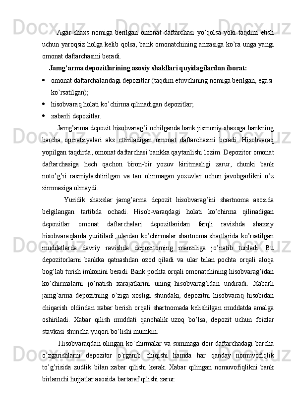 Agar   shaxs   nomiga   berilgan   omonat   daftarchasi   yo’qolsa   yoki   taqdim   etish
uchun yaroqsiz holga kelib qolsa, bank omonatchining arizasiga ko’ra unga yangi
omonat daftarchasini beradi.
Jamg’arma depozitlarining asosiy shakllari quyidagilardan iborat:
 omonat daftarchalaridagi depozitlar (taqdim etuvchining nomiga berilgan, egasi
ko’rsatilgan);
 hisobvaraq holati ko’chirma qilinadigan depozitlar;
 xabarli depozitlar.
     Jamg’arma depozit hisobvarag’i ochilganda bank jismoniy shaxsga bankning
barcha   operatsiyalari   aks   ettiriladigan   omonat   daftarchasini   beradi.   Hisobvaraq
yopilgan taqdirda, omonat daftarchasi bankka qaytarilishi lozim. Depozitor omonat
daftarchasiga   hech   qachon   biron-bir   yozuv   kiritmasligi   zarur,   chunki   bank
noto’g’ri   rasmiylashtirilgan   va   tan   olinmagan   yozuvlar   uchun   javobgarlikni   o’z
zimmasiga olmaydi.
          Yuridik   shaxslar   jamg’arma   depozit   hisobvarag’ini   shartnoma   asosida
belgilangan   tartibda   ochadi.   Hisob-varaqdagi   holati   ko’chirma   qilinadigan
depozitlar   omonat   daftarchalari   depozitlaridan   farqli   ravishda   shaxsiy
hisobvaraqlarda yuritiladi, ulardan ko’chirmalar shartnoma shartlarida ko’rsatilgan
muddatlarda   davriy   ravishda   depozitorning   manziliga   jo’natib   turiladi.   Bu
depozitorlarni   bankka   qatnashdan   ozod   qiladi   va   ular   bilan   pochta   orqali   aloqa
bog’lab turish imkonini beradi. Bank pochta orqali omonatchining hisobvarag’idan
ko’chirmalarni   jo’natish   xarajatlarini   uning   hisobvarag’idan   undiradi.   Xabarli
jamg’arma   depozitning   o’ziga   xosligi   shundaki,   depozitni   hisobvaraq   hisobidan
chiqarish   oldindan   xabar   berish   orqali   shartnomada   kelishilgan   muddatda   amalga
oshiriladi.   Xabar   qilish   muddati   qanchalik   uzoq   bo’lsa,   depozit   uchun   foizlar
stavkasi shuncha yuqori bo’lishi mumkin.
       Hisobvaraqdan olingan ko’chirmalar va summaga doir daftarchadagi barcha
o’zgarishlarni   depozitor   o’rganib   chiqishi   hamda   har   qanday   nomuvofiqlik
to’g’risida   zudlik   bilan   xabar   qilishi   kerak.   Xabar   qilingan   nomuvofiqlikni   bank
birlamchi hujjatlar asosida bartaraf qilishi zarur.