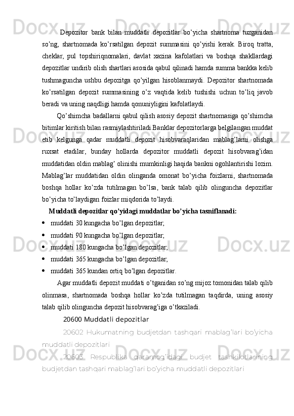 Depozitor   bank   bilan   muddatli   depozitlar   bo’yicha   shartnoma   tuzganidan
so’ng,   shartnomada   ko’rsatilgan   depozit   summasini   qo’yishi   kerak.   Biroq   tratta,
cheklar,   pul   topshiriqnomalari,   davlat   xazina   kafolatlari   va   boshqa   shakllardagi
depozitlar undirib olish shartlari asosida qabul qilinadi hamda summa bankka kelib
tushmaguncha   ushbu   depozitga   qo’yilgan   hisoblanmaydi.   Depozitor   shartnomada
ko’rsatilgan   depozit   summasining   o’z   vaqtida   kelib   tushishi   uchun   to’liq   javob
beradi va uning naqdligi hamda qonuniyligini kafolatlaydi.
    Qo’shimcha badallarni qabul qilish asosiy depozit shartnomasiga qo’shimcha
bitimlar kiritish bilan rasmiylashtiriladi.Banklar depozitorlarga belgilangan muddat
etib   kelgunga   qadar   muddatli   depozit   hisobvaraqlaridan   mablag’larni   olishga
ruxsat   etadilar,   bunday   hollarda   depozitor   muddatli   depozit   hisobvarag’idan
muddatidan oldin mablag’ olinishi mumkinligi haqida bankni ogohlantirishi lozim.
Mablag’lar   muddatidan   oldin   olinganda   omonat   bo’yicha   foizlarni,   shartnomada
boshqa   hollar   ko’zda   tutilmagan   bo’lsa,   bank   talab   qilib   olinguncha   depozitlar
bo’yicha to’laydigan foizlar miqdorida to’laydi.
Muddatli depozitlar qo’yidagi muddatlar bo’yicha tasniflanadi:
 muddati 30 kungacha bo’lgan depozitlar;
 muddati 90 kungacha bo’lgan depozitlar;
 muddati 180 kungacha bo’lgan depozitlar;
 muddati 365 kungacha bo’lgan depozitlar;
 muddati 365 kundan ortiq bo’lgan depozitlar.
     Agar muddatli depozit muddati o’tganidan so’ng mijoz tomonidan talab qilib
olinmasa,   shartnomada   boshqa   hollar   ko’zda   tutilmagan   taqdirda,   uning   asosiy
talab qilib olinguncha depozit hisobvarag’iga o’tkaziladi.
20600 Muddat li depozit lar
20602   Hukumatning   budjetdan   tashqari   mablag’lari   bo’yicha
muddatli depozitlari
20603   Respublika   qaramog’idagi   budjet   tashkilotlarining
budjetdan tashqari mablag’lari bo’yicha muddatli depozitlari