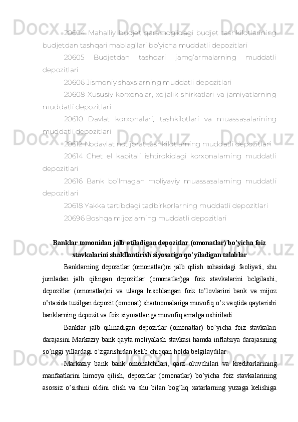 20604   Mahalliy   budjet   qaramog’idagi   budjet   tashkilotlarining
budjetdan tashqari mablag’lari bo’yicha muddatli depozitlari
20605   Budjetdan   tashqari   jamg’armalarning   muddatli
depozitlari
20606 Jismoniy shaxslarning muddatli depozitlari
20608   Xususiy   korxonalar,   xo’jalik   shirkatlari   va   jamiyatlarning
muddatli depozitlari
20610   Davlat   korxonalari,   tashkilotlari   va   muassasalarining
muddatli depozitlari
20612 Nodavlat notijorat tashkilotlarning muddatli depozitlari
20614   Chet   el   kapitali   ishtirokidagi   korxonalarning   muddatli
depozitlari
20616   Bank   bo’lmagan   moliyaviy   muassasalarning   muddatli
depozitlari
20618 Yakka tartibdagi tadbirkorlarning muddatli depozitlari
20696 Boshqa mijozlarning muddatli depozitlari
Banklar tomonidan jalb etiladigan depozitlar (omonatlar) bo’yicha foiz
stavkalarini shakllantirish siyosatiga qo’yiladigan talablar 
Banklarning   depozitlar   (omonatlar)ni   jalb   qilish   sohasidagi   faoliyati,   shu
jumladan   jalb   qilingan   depozitlar   (omonatlar)ga   foiz   stavkalarini   belgilashi,
depozitlar   (omonatlar)ni   va   ularga   hisoblangan   foiz   to’lovlarini   bank   va   mijoz
o’rtasida tuzilgan depozit (omonat) shartnomalariga muvofiq o’z vaqtida qaytarishi
banklarning depozit va foiz siyosatlariga muvofiq amalga oshiriladi.
Banklar   jalb   qilinadigan   depozitlar   (omonatlar)   bo’yicha   foiz   stavkalari
darajasini Markaziy bank qayta moliyalash stavkasi  hamda inflatsiya darajasining
so’nggi yillardagi o’zgarishidan kelib chiqqan holda belgilaydilar.
Markaziy   bank   bank   omonatchilari,   qarz   oluvchilari   va   kreditorlarining
manfaatlarini   himoya   qilish,   depozitlar   (omonatlar)   bo’yicha   foiz   stavkalarining
asossiz   o’sishini   oldini   olish   va   shu   bilan   bog’liq   xatarlarning   yuzaga   kelishiga 