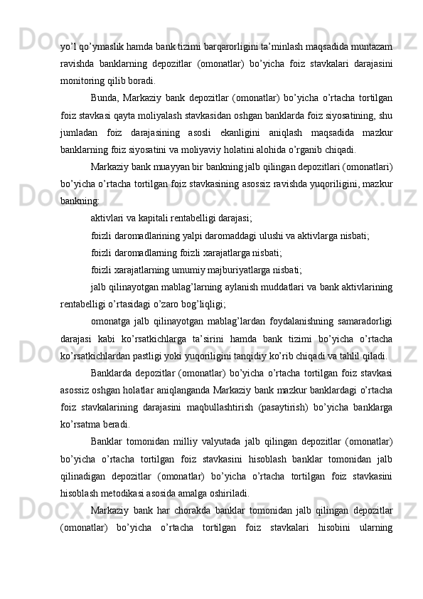 yo’l qo’ymaslik hamda bank tizimi barqarorligini ta’minlash maqsadida muntazam
ravishda   banklarning   depozitlar   (omonatlar)   bo’yicha   foiz   stavkalari   darajasini
monitoring qilib boradi.
Bunda,   Markaziy   bank   depozitlar   (omonatlar)   bo’yicha   o’rtacha   tortilgan
foiz stavkasi qayta moliyalash stavkasidan oshgan banklarda foiz siyosatining, shu
jumladan   foiz   darajasining   asosli   ekanligini   aniqlash   maqsadida   mazkur
banklarning foiz siyosatini va moliyaviy holatini alohida o’rganib chiqadi.
Markaziy bank muayyan bir bankning jalb qilingan depozitlari (omonatlari)
bo’yicha o’rtacha tortilgan foiz stavkasining asossiz ravishda yuqoriligini, mazkur
bankning:
aktivlari va kapitali rentabelligi darajasi;
foizli daromadlarining yalpi daromaddagi ulushi va aktivlarga nisbati;
foizli daromadlarning foizli xarajatlarga nisbati;
foizli xarajatlarning umumiy majburiyatlarga nisbati;
jalb qilinayotgan mablag’larning aylanish muddatlari va bank aktivlarining
rentabelligi o’rtasidagi o’zaro bog’liqligi;
omonatga   jalb   qilinayotgan   mablag’lardan   foydalanishning   samaradorligi
darajasi   kabi   ko’rsatkichlarga   ta’sirini   hamda   bank   tizimi   bo’yicha   o’rtacha
ko’rsatkichlardan pastligi yoki yuqoriligini tanqidiy ko’rib chiqadi va tahlil qiladi.
Banklarda   depozitlar   (omonatlar)   bo’yicha   o’rtacha   tortilgan   foiz   stavkasi
asossiz oshgan holatlar aniqlanganda Markaziy bank mazkur banklardagi o’rtacha
foiz   stavkalarining   darajasini   maqbullashtirish   (pasaytirish)   bo’yicha   banklarga
ko’rsatma beradi. 
Banklar   tomonidan   milliy   valyutada   jalb   qilingan   depozitlar   (omonatlar)
bo’yicha   o’rtacha   tortilgan   foiz   stavkasini   hisoblash   banklar   tomonidan   jalb
qilinadigan   depozitlar   (omonatlar)   bo’yicha   o’rtacha   tortilgan   foiz   stavkasini
hisoblash metodikasi asosida amalga oshiriladi.
Markaziy   bank   har   chorakda   banklar   tomonidan   jalb   qilingan   depozitlar
(omonatlar)   bo’yicha   o’rtacha   tortilgan   foiz   stavkalari   hisobini   ularning