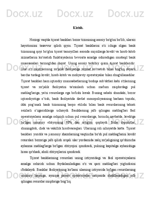 Kirish.
Hozirgi vaqtda tijorat banklari bozor tizimining asosiy bo'g'ini bo'lib, ularsiz
hayotimizni   tasavvur   qilish   qiyin.   Tijorat   banklarini   o'z   ichiga   olgan   bank
tizimining quyi bo'g'ini tijorat tamoyillari asosida mijozlarga kredit va hisob-kitob
xizmatlarini   ko'rsatish   funktsiyalarini   bevosita   amalga   oshiradigan   mustaqil   bank
muassasalari   tarmog'idan   iborat.   Uning   asosiy   tarkibiy   qismi   tijorat   banklaridir.
Ular   o'z   mijozlarining   xo'jalik   faoliyatiga   xizmat   ko'rsatish   bilan   bog'liq   deyarli
barcha turdagi kredit, hisob-kitob va moliyaviy operatsiyalar bilan shug'ullanadilar.
Tijorat banklari ham iqtisodiy munosabatlarning boshqa sub'ektlari kabi o'zlarining
tijorat   va   xo'jalik   faoliyatini   ta'minlash   uchun   ma'lum   miqdordagi   pul
mablag'lariga, ya'ni  resurslarga ega bo'lishi kerak. Buning sababi  shundaki, bozor
iqtisodiyotiga   o’tish,   bank   faoliyatida   davlat   monopoliyasining   barham   topishi,
ikki   pog’onali   bank   tizimining   barpo   etilishi   bilan   bank   resurslarining   tabiati
sezilarli   o’zgarishlarga   uchraydi.   Banklarning   jalb   qilingan   mablag'lari   faol
operatsiyalarni amalga oshirish uchun pul resurslariga, birinchi navbatda, kreditga
bo'lgan   umumiy   ehtiyojning   90%   dan   ortig'ini   qoplaydi.   Bular   depozitlar,
shuningdek, chek va vakillik hisobvaraqlari. Ularning roli nihoyatda katta. Tijorat
banklari yuridik va jismoniy   shaxslarning vaqtincha bo'sh pul mablag'larini kredit
resurslari bozoriga jalb qilish orqali ular yordamida xalq xo'jaligining qo'shimcha
aylanma   mablag'larga   bo'lgan   ehtiyojini   qondiradi,   pulning   kapitalga   aylanishiga
hissa qo'shadi, aholi ehtiyojlarini qondiradi. 
Tijorat   banklarining   resurslari   uning   ixtiyoridagi   va   faol   operatsiyalarni
amalga   oshirish   uchun   foydalaniladigan   o'z   va   qarz   mablag'lari   yig'indisini
ifodalaydi.   Banklar   faoliyatining   ko'lami   ularning  ixtiyorida  bo'lgan   resurslarning
umumiy   hajmiga,   ayniqsa   passiv   operatsiyalar   natijasida   shakllanadigan   jalb
qilingan resurslar miqdoriga bog’liq.