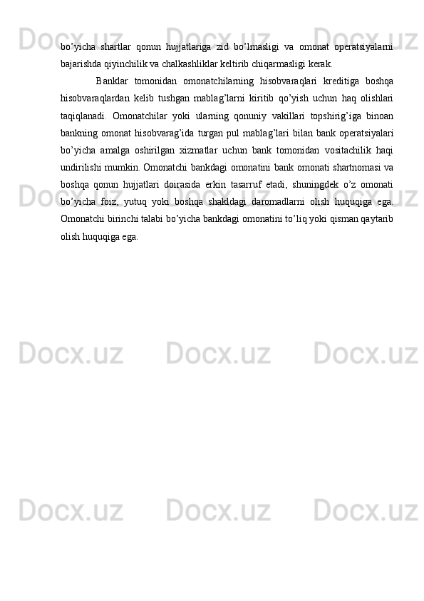 bo’yicha   shartlar   qonun   hujjatlariga   zid   bo’lmasligi   va   omonat   operatsiyalarni
bajarishda qiyinchilik va chalkashliklar keltirib chiqarmasligi kerak.
        Banklar   tomonidan   omonatchilarning   hisobvaraqlari   kreditiga   boshqa
hisobvaraqlardan   kelib   tushgan   mablag’larni   kiritib   qo’yish   uchun   haq   olishlari
taqiqlanadi.   Omonatchilar   yoki   ularning   qonuniy   vakillari   topshirig’iga   binoan
bankning   omonat   hisobvarag’ida   turgan   pul   mablag’lari   bilan   bank   operatsiyalari
bo’yicha   amalga   oshirilgan   xizmatlar   uchun   bank   tomonidan   vositachilik   haqi
undirilishi mumkin.   Omonatchi bankdagi omonatini bank omonati shartnomasi va
boshqa   qonun   hujjatlari   doirasida   erkin   tasarruf   etadi,   shuningdek   o’z   omonati
bo’yicha   foiz,   yutuq   yoki   boshqa   shakldagi   daromadlarni   olish   huquqiga   ega.
Omonatchi birinchi talabi bo’yicha bankdagi omonatini to’liq yoki qisman qaytarib
olish huquqiga ega. 