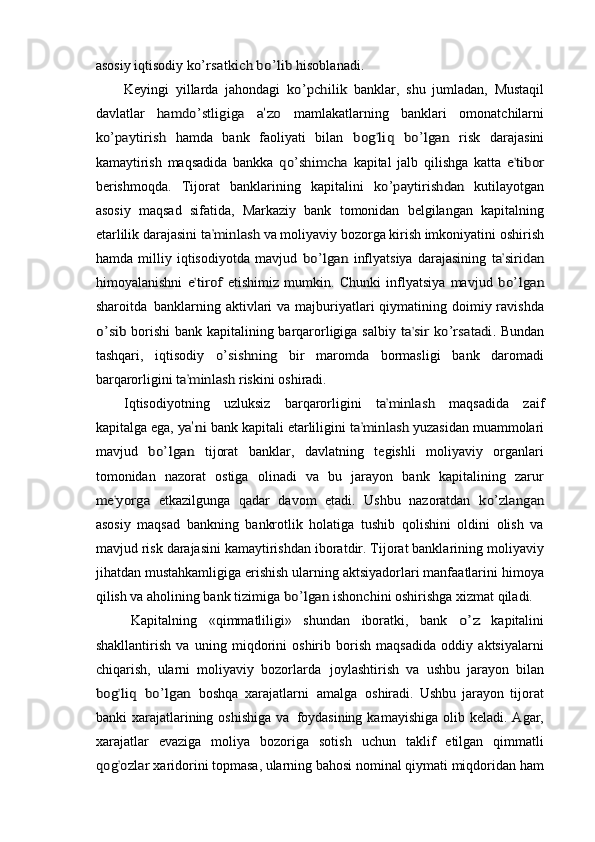 asosiy iqtisodiy  ko’r	sa	tkich	 bo’	lib  hisoblanadi.
Keyingi   yillarda   jahondagi  
ko’pchi	lik  banklar,   shu   jumladan,   Mustaqil
davlatlar  	
ha	m	do’	stligig	a 	a’zo	  mamlakatlarning   banklari   omonatchilarni	
ko’p	ayt	irish	 
hamda   bank   faoliyati   bilan  	bog	’liq bo’lgan	  risk   darajasini
kamaytirish   maqsadida   bankka  	
qo’shi	mch	a  kapital   jalb   qilishga   katta  	e’tibo	r
berishmoqda.   Tijorat   banklarining   kapitalini  	
ko’p	ay	tiri	shdan	  kutilayotgan
asosiy   maqsad   sifatida,   Markaziy   bank   tomonidan   belgilangan   kapitalning
etarlilik darajasini 	
ta	’m	inla	sh	  va moliyaviy bozorga kirish imkoniyatini oshirish
hamda   milliy   iqtisodiyotda   mavjud  	
bo’	lgan	  inflyatsiya   darajasining  	ta	’siridan
himoyalanishni  	
e’tiro	f  etishimiz   mumkin.   Chunki   inflyatsiya   mavjud  	bo’	lg	an
sharoitda   banklarning aktivlari  va majburiyatlari  qiymatining doimiy ravishda	
o’s	ib 
borishi  bank kapitalining barqarorligiga salbiy  	ta	’si	r ko’rsat	adi	.  Bundan
tashqari,   iqtisodiy  	
o’s	ishning	  bir   maromda   bormasligi   bank   daromadi
barqarorligini 	
ta	’m	in	las	h  riskini oshiradi.
Iqtisodiyotning   uzluksiz   barqarorligini  	
ta	’m	inla	sh	  maqsadida   zaif
kapitalga   ega, 	
ya	’ni	  bank kapitali etarliligini 	ta	’m	inlas	h  yuzasidan muammolari
mavjud  	
bo’	lg	an	  tijorat   banklar,   davlatning   tegishli   moliyaviy   organlari
tomonidan   nazorat   ostiga   olinadi   va   bu   jarayon   bank   kapitalining   zarur	
me	’yorga	 
etkazilgunga   qadar   davom   etadi.   Ushbu   nazoratdan  	ko’	zlanga	n
asosiy   maqsad   bankning   bankrotlik   holatiga   tushib   qolishini   oldini   olish   va
mavjud risk darajasini kamaytirishdan iboratdir. Tijorat banklarining moliyaviy
jihatdan mustahkamligiga erishish ularning aktsiyadorlari manfaatlarini himoya
qilish va aholining bank tizimiga 	
bo’lgan	  ishonchini oshirishga xizmat qiladi.
Kapitalning   «qimmatliligi»   shundan   iboratki,   bank  	
o’z   kapitalini
shakllantirish   va   uning   miqdorini   oshirib   borish   maqsadida   oddiy   aktsiyalarni
chiqarish,   ularni   moliyaviy   bozorlarda   joylashtirish   va   ushbu   jarayon   bilan	
bog	’liq
 	bo’	lg	an   boshqa   xarajatlarni   amalga   oshiradi.   Ushbu   jarayon   tijorat
banki  xarajatlarining oshishiga   va   foydasining  kamayishiga   olib  keladi.  Agar,
xarajatlar   evaziga   moliya   bozoriga   sotish   uchun   taklif   etilgan   qimmatli	
qog	’oz	lar 
xaridorini topmasa, ularning bahosi nominal qiymati miqdoridan ham 