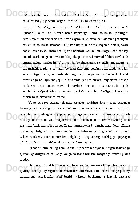 tushib   ketishi,   bu   esa  o’z  	o’z	id	an	  bank   kapitali   miqdorining   oshishiga   emas,
balki   iqtisodiy   qiyinchiliklarga   duchor  	
bo’l	ishig	a  xizmat  qiladi.
Tijorat   banki   ishiga   oid   ilmiy   izlanishlari   bilan  	
obro’	  qozongan   taniqli
iqtisodchi   olim   Jan   Matuk   bank   kapitaliga   uning  	
to’lo	vga	  qobilligini	
ta	’m	inlovchi	 
birlamchi   vosita   sifatida   qaraydi.   Albatta,   bankda   uning   faoliyati
davomida  
to’	lovga	  layoqatlilik   (likvidlik)   riski   doimo   saqlanib   qoladi,  	ya	’ni
bozor   iqtisodiyoti   sharoitida   tijorat   banklari   uchun   kutilmagan   har   qanday
holatda etarli darajada likvid 	
m	ablag	’isiz  qolish xavfi mavjud. Ushbu xavf bank
omonatchilari  	
m	abl	ag	’in	i o’z   vaqtida   berolmaganda,   ishonchli   mijozlarning
vaqtinchalik   kredit   resurslariga  	
bo’lgan	  ehtiyojini qondira olmaganda vujudga
keladi.   Agar   bank,   omonatchilarning   naqd   pulga   va   vaqtinchalik   kredit
resurslariga  	
bo’	lgan  ehtiyojini  	o’z   vaqtida qondira olmasa, mijozlarda boshqa
banklarga   ketib   qolish   moyilligi  	
tug	’ila	di,  bu   esa,  	o’z   navbatida,   bank
kapitalini  	
ko’paytirishning	  asosiy   manbalaridan   biri  	bo’lgan	  foydaning
oshishiga   salbiy  	
ta	’si	r ko’rsa	tad	i.
Yuqorida   qayd   etilgan   holatning   surunkali   ravishda   davom   etishi   bankning	
to	’lo	vga	 
layoqatsizligini,   oxir   oqibat   mijozlar   va   omonatchilarning  	o’z   hisob
raqamlaridan  	
m	ablag	’larni	  yoppasiga   olishiga   va   bankning   bankrotlikka   uchrash
holatiga   olib   keladi.   Shu   nuqtai   nazardan,   iqtisodchi   olim   Jan   Matukning   bank
kapitalini bankning 	
to	’lo	vga	  qobilligini 	ta	’m	in	lov	chi	  birlamchi omil, degan fikriga
qisman  	
qo	’sh	ilg	an	  holda,   bank   kapitalining  	to	’lovg	a  qobilligini  	ta	’m	inl	ab	  turish
uchun   Markaziy   bank   tomonidan   belgilangan   kapitalning   etarliligiga  	
qo	’yilg	an
talablarni doimo bajarib borishi zarur, deb hisoblaymiz.
Iqtisodchi olimlarning bank kapitali iqtisodiy mohiyatiga bergan  	
ta	’rifla	riga
qisman  	
qo	’shilga	n  holda,   unga   yangicha  	ta	’rif	  berishni   maqsadga   muvofiq,   deb
topdik.
Shu bois, iqtisodchi olimlarning bank kapitali xususida bergan  	
ta	’rifl	arining
qiyosiy   tahliliga   tayangan   holda   mualliflar   tomonidan   bank   kapitalining   iqtisodiy
mazmuniga   quyidagicha  	
ta	’rif  berildi:   «Tijorat   banklarining   kapitali   barqaror