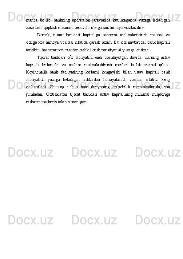 manba   bo’lib,   bankning   operatsion   jarayonida   kutilmaganda   yuzaga   keladigan
zararlarni qoplash imkonini beruvchi o’ziga xos himoya vositasidir».
Demak,   tijorat   banklari   kapitaliga   barqaror   moliyalashtirish   manbai   vao’zi	ga	 
xos himoya vositasi  sifatida qarash lozim. Bu  	o’z   navbatida, bank kapitali
tarkibini barqaror resurslardan tashkil etish zaruriyatini yuzaga keltiradi.
Tijorat   banklari  	
o’z   faoliyatini   endi   boshlayotgan   davrda   ularning   ustav
kapitali   birlamchi   va   muhim   moliyalashtirish   manbai  	
bo	’lib  xizmat   qiladi.
Keyinchalik   bank   faoliyatining  	
ko	’lam	i  kengayishi   bilan   ustav   kapitali   bank
faoliyatida   yuzaga   keladigan   risklardan   himoyalanish   vositasi   sifatida   keng	
qo	’llanil	ad	i. 
Shuning   uchun   ham   dunyoning  	ko	’pch	ilik  mamlakatlarida,   shu
jumladan,  	
O	’zb	ekiston	  tijorat   banklari   ustav   kapitalining   minimal   miqdoriga
nisbatan majburiy talab 
o’rn	ati	lgan.