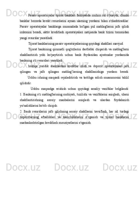 Passiv   operatsiyalar   tijorat   banklari   faoliyatida  muhim   rol   o'ynaydi,   chunki
banklar   bozorda   kredit   resurslarini   aynan   ularning   yordami   bilan   o'zlashtiradilar.
Passiv   operatsiyalar   banklarga   muomalada   bo'lgan   pul   mablag'larini   jalb   qilish
imkonini   beradi,   aktiv   kreditlash   operatsiyalari   natijasida   bank   tizimi   tomonidan
yangi resurslar yaratiladi.
Tijorat banklarining passiv operatsiyalarining quyidagi shakllari mavjud.
Tijorat   bankining   qimmatli   qog'ozlarini   dastlabki   chiqarish   va   mablag'larni
shakllantirish   yoki   ko'paytirish   uchun   bank   foydasidan   ajratmalar   yordamida
bankning o'z resurslari yaratiladi; 
boshqa   yuridik   shaxslardan   kreditlar   olish   va   depozit   operatsiyalari   jalb
qilingan   va   jalb   qilingan   mablag’larning   shakllanishiga   yordam   beradi.
            Ushbu   ishning   maqsadi   rejalashtirish   va   tartibga   solish   muammosini   tahlil
qilishdir.
            Ushbu   maqsadga   erishish   uchun   quyidagi   amaliy   vazifalar   belgilandi:
1. Bankning o'z mablag'larining mohiyati, tuzilishi va vazifalarini aniqlash, ularni
shakllantirishning   asosiy   manbalarini   aniqlash   va   ulardan   foydalanish
yo'nalishlarini ko'rib chiqish.
2.   Bank   resurslarini   jalb   qilishning   asosiy   shakllarini   tavsiflash,   har   xil   turdagi
depozitlarning   afzalliklari   va   kamchiliklarini   o’rganish   va   tijorat   banklarini
markazlashtirilgan kreditlash xususiyatlarini o'rganish.