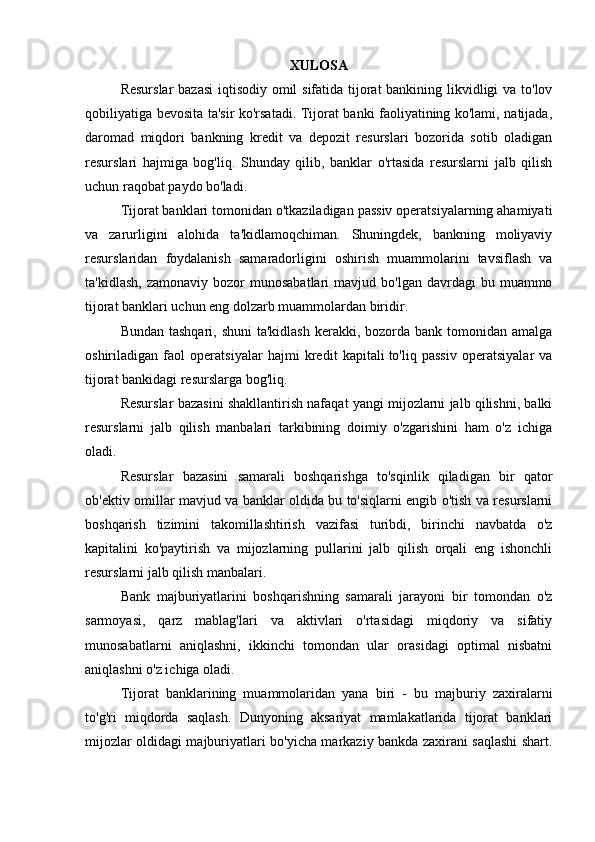 XULOSA  
Resurslar  bazasi  iqtisodiy omil  sifatida tijorat  bankining likvidligi va to'lov
qobiliyatiga bevosita ta'sir ko'rsatadi. Tijorat banki faoliyatining ko'lami, natijada,
daromad   miqdori   bankning   kredit   va   depozit   resurslari   bozorida   sotib   oladigan
resurslari   hajmiga   bog'liq.   Shunday   qilib,   banklar   o'rtasida   resurslarni   jalb   qilish
uchun raqobat paydo bo'ladi. 
Tijorat banklari tomonidan o'tkaziladigan passiv operatsiyalarning ahamiyati
va   zarurligini   alohida   ta'kidlamoqchiman.   Shuningdek,   bankning   moliyaviy
resurslaridan   foydalanish   samaradorligini   oshirish   muammolarini   tavsiflash   va
ta'kidlash,   zamonaviy  bozor   munosabatlari   mavjud  bo'lgan  davrdagi  bu  muammo
tijorat banklari uchun eng dolzarb muammolardan biridir.
Bundan tashqari,  shuni  ta'kidlash  kerakki, bozorda  bank tomonidan amalga
oshiriladigan   faol   operatsiyalar   hajmi   kredit   kapitali   to'liq   passiv   operatsiyalar   va
tijorat bankidagi resurslarga bog'liq.
Resurslar bazasini shakllantirish nafaqat yangi mijozlarni jalb qilishni, balki
resurslarni   jalb   qilish   manbalari   tarkibining   doimiy   o'zgarishini   ham   o'z   ichiga
oladi.
Resurslar   bazasini   samarali   boshqarishga   to'sqinlik   qiladigan   bir   qator
ob'ektiv omillar mavjud va banklar oldida bu to'siqlarni engib o'tish va resurslarni
boshqarish   tizimini   takomillashtirish   vazifasi   turibdi,   birinchi   navbatda   o'z
kapitalini   ko'paytirish   va   mijozlarning   pullarini   jalb   qilish   orqali   eng   ishonchli
resurslarni jalb qilish manbalari.
Bank   majburiyatlarini   boshqarishning   samarali   jarayoni   bir   tomondan   o'z
sarmoyasi,   qarz   mablag'lari   va   aktivlari   o'rtasidagi   miqdoriy   va   sifatiy
munosabatlarni   aniqlashni,   ikkinchi   tomondan   ular   orasidagi   optimal   nisbatni
aniqlashni o'z ichiga oladi.
Tijorat   banklarining   muammolaridan   yana   biri   -   bu   majburiy   zaxiralarni
to'g'ri   miqdorda   saqlash.   Dunyoning   aksariyat   mamlakatlarida   tijorat   banklari
mijozlar oldidagi majburiyatlari bo'yicha markaziy bankda zaxirani saqlashi shart.