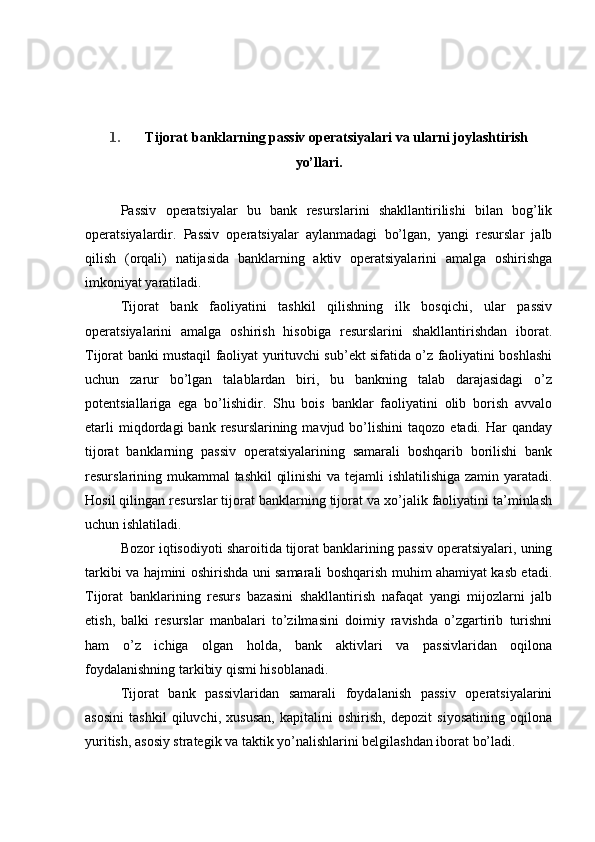1. Tijorat b anklarning passiv operatsiyalari  va ularni joylashtirish
yo’llari .
Passiv   operatsiyalar   bu   bank   resurslarini   shakllantirilishi   bilan   bog’lik
operatsiyalardir.   Passiv   operatsiyalar   aylanmadagi   bo’lgan,   yangi   resurslar   jalb
qilish   (orqali)   natijasida   banklarning   aktiv   operatsiyalarini   amalga   oshirishga
imkoniyat yaratiladi.
Tijorat   bank   faoliyatini   tashkil   qilishning   ilk   bosqichi,   ular   passiv
operatsiyalarini   amalga   oshirish   hisobiga   resurslarini   shakllantirishdan   iborat.
Tijorat banki mustaqil faoliyat yurituvchi sub’ekt sifatida o’z faoliyatini boshlashi
uchun   zarur   bo’lgan   talablardan   biri,   bu   bankning   talab   darajasidagi   o’z
potentsiallariga   ega   bo’lishidir.   Shu   bois   banklar   faoliyatini   olib   borish   avvalo
etarli  miqdordagi   bank  resurslarining  mavjud  bo’lishini   taqozo  etadi.  Har   qanday
tijorat   banklarning   passiv   operatsiyalarining   samarali   boshqarib   borilishi   bank
resurslarining mukammal tashkil qilinishi  va tejamli ishlatilishiga zamin yaratadi.
Hosil qilingan resurslar tijorat banklarning tijorat va xo’jalik faoliyatini ta’minlash
uchun ishlatiladi.
Bozor iqtisodiyoti sharoitida tijorat banklarining passiv operatsiyalari, uning
tarkibi va hajmini oshirishda uni samarali boshqarish muhim ahamiyat kasb etadi.
Tijorat   banklarining   resurs   bazasini   shakllantirish   nafaqat   yangi   mijozlarni   jalb
etish,   balki   resurslar   manbalari   to’zilmasini   doimiy   ravishda   o’zgartirib   turishni
ham   o’z   ichiga   olgan   holda,   bank   aktivlari   va   passivlaridan   oqilona
foydalanishning tarkibiy qismi hisoblanadi.
Tijorat   bank   passivlaridan   samarali   foydalanish   passiv   operatsiyalarini
asosini   tashkil   qiluvchi,   xususan,   kapitalini   oshirish,   depozit   siyosatining   oqilona
yuritish, asosiy strategik va taktik yo’nalishlarini belgilashdan iborat bo’ladi.