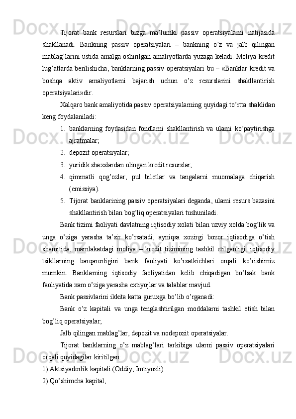 Tijorat   bank   resurslari   bizga   ma’lumki   passiv   operatsiyalarni   natijasida
shakllanadi.   Bankning   passiv   operatsiyalari   –   bankning   o’z   va   jalb   qilingan
mablag’larini ustida amalga oshirilgan amaliyotlarda yuzaga keladi. Moliya kredit
lug’atlarda berilishicha, banklarning passiv operatsiyalari bu – «Banklar kredit va
boshqa   aktiv   amaliyotlarni   bajarish   uchun   o’z   resurslarini   shakllantirish
operatsiyalari»dir.
Xalqaro bank amaliyotida passiv operatsiyalarning quyidagi to’rtta shaklidan
keng foydalaniladi:
1. banklarning   foydasidan   fondlarni   shakllantirish   va   ularni   ko’paytirishga
ajratmalar;
2. depozit operatsiyalar;
3. yuridik shaxslardan olingan kredit resurslar;
4. qimmatli   qog’ozlar,   pul   biletlar   va   tangalarni   muomalaga   chiqarish
(emissiya).
5. Tijorat banklarining passiv operatsiyalari deganda, ularni resurs bazasini
shakllantirish bilan bog’liq operatsiyalari tushuniladi.
Bank tizimi faoliyati davlatning iqtisodiy xolati bilan uzviy xolda bog’lik va
unga   o’ziga   yarasha   ta’sir   ko’rsatadi,   ayniqsa   xozirgi   bozor   iqtisodiga   o’tish
sharoitida,   mamlakatdagi   moliya   –   kredit   tizimining   tashkil   etilganligi,   iqtisodiy
tsikllarning   barqarorligini   bank   faoliyati   ko’rsatkichlari   orqali   ko’rishimiz
mumkin.   Banklarning   iqtisodiy   faoliyatidan   kelib   chiqadigan   bo’lsak   bank
faoliyatida xam o’ziga yarasha extiyojlar va talablar mavjud.
Bank passivlarini ikkita katta guruxga bo’lib o’rganadi:
Bank   o’z   kapitali   va   unga   tenglashtirilgan   moddalarni   tashkil   etish   bilan
bog’liq operatsiyalar;
Jalb qilingan mablag’lar, depozit va nodepozit operatsiyalar.
Tijorat   banklarning   o’z   mablag’lari   tarkibiga   ularni   passiv   operatsiyalari
orqali quyidagilar kiritilgan:
1) Aktsiyadorlik kapitali (Oddiy, Imtiyozli)
2) Qo’shimcha kapital,