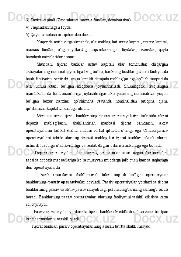 3) Zaxira kapitali (Zaxiralar va maxsus fondlar, devalvatsiya)
4) Taqsimlanmagan foyda
5) Qayta baxolash ortiqchasidan iborat.
Yuqorida aytib o’tganimizdek, o’z mablag’lari ustav kapital, rezerv kapital,
maxsus   fondlar,   o’tgan   yillardagi   taqsimlanmagan   foydalar,   rezervlar,   qayta
baxolash natijalaridan iborat.
Shundan,   tijorat   banklar   ustav   kapitali   ular   tomonidan   chiqargan
aktsiyalarning nominal qiymatiga teng bo’lib, bankning boshlangich ish faoliyatida
bank faoliyatini yuritishi uchun kerakli darajada mablag’ga ega bo’lish maqsadida
o’zi   uchun   etarli   bo’lgan   miqdorda   joylashtiriladi.   Shuningdek,   rivojlangan
mamlakatlarda fond bozorlariga joylashtirilgan aktsiyalarning nominalidan yuqori
bo’lgan   bozor   narxlari   qo’shimcha   ravishda   nominalidan   ortiqcha   qismi
qo’shimcha kapitalda xisobga olinadi.
Mamlakatimiz   tijorat   banklarining   passiv   operatsiyalarini   tarkibida   ularni
depozit   mablag’larini   shakllantirish   manbasi   tijorat   banklarini   aktiv
operatsiyalarini tashkil  etishda muhim va hal qiluvchi o’ringa ega. Chunki  passiv
operatsiyalarni   ichida   ularning   depozit   mablag’lari   tijorat   banklari   o’z   aktivlarini
oshirish hisobiga o’z likvidliligi va rentabelligini oshirish imkoniga ega bo’ladi.
      Depozit   operatsiyalar   –   banklarning   depozitorlar   bilan   tuzgan   shartnomalari
asosida depozit maqsadlariga ko’ra muayyan muddatga jalb etish hamda saqlashga
doir operatsiyalardir.
      Bank   resurslarini   shakllantirish   bilan   bog’lik   bo’lgan   operatsiyalar
banklarning-   passiv operatsiyalar   deyiladi. Passiv operatsiyalar yordamida tijorat
banklarining passiv va aktiv-passiv schyotidagi pul mablag’larining salmog’i oshib
boradi. Banklarning passiv operatsiyalari ularning faoliyatini tashkil qilishda katta
rol o’ynaydi.
      Passiv operatsiyalar yordamida tijorat banklari kreditlash uchun zarur b o’l gan
kredit resurslarini tashkil qiladi.
  Tijorat banklari passiv operatsiyalarining asosan to’rtta shakli mavjud:
