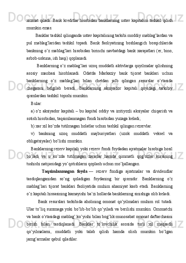 xizmat   qiladi.  Bank  kreditlar   hisobidan  banklarning  ustav  kapitalini  tashkil   qilish
mumkin emas.
      Banklar tashkil qilinganda ustav kapitalining tarkibi moddiy mablag’lardan va
pul   mablag’laridan   tashkil   topadi.   Bank   faoliyatining   boshlangich   bosqichlarida
bankning o’z mablag’lari hisobidan birinchi navbatdagi bank xarajatlari (er, bino,
asbob-uskuna, ish haqi) qoplanadi.
       Banklarning o’z mablag’lari uzoq muddatli aktivlarga quyilmalar qilishning
asosiy   manbasi   hisoblanadi.   Odatda   Markaziy   bank   tijorat   banklari   uchun
banklarning   o’z   mablag’lari   bilan   chetdan   jalb   qilingan   resurslar   o’rtasida
chegarani   belgilab   beradi.   Banklarning   aksiyador   kapitali   quyidagi   tarkibiy
qismlardan tashkil topishi mumkin.
Bular:
a)   o’z   aksiyador   kapitali   –   bu   kapital   oddiy   va   imtiyozli   aksiyalar   chiqarish   va
sotish hisobidan, taqsimlanmagan fondi hisobidan yuzaga keladi;
b) xar xil ko’zda tutilmagan holatlar uchun tashkil qilingan rezervlar.
v)   bankning   uzoq   muddatli   majburiyatlari   (uzok   muddatli   veksel   va
obligatsiyalar) bo’lishi mumkin.
Banklarning rezerv kapitali yoki rezerv fondi foydadan ajratmalar hisobiga hosil
bo’ladi   va   u   ko’zda   tutilmagan   zararlar   hamda   qimmatli   qog’ozlar   kursining
tushishi natijasidagi yo’qotishlarni qoplash uchun mo’ljallangan.
        Taqsimlanmagan   foyda   —   rezerv   fondiga   ajratmalar   va   dividendlar
tasdiqlanganidan   so’ng   qoladigan   foydaning   bir   qismidir.   Banklarning   o’z
mablag’lari   tijorat   banklari   faoliyatida   muhim   ahamiyat   kasb   etadi.   Banklarning
o’z kapitali hissasining kamayishi ba’zi hollarda banklarning sinishiga olib keladi.
        Bank   resurslari   tarkibida   aholining   omonat   qo’yilmalari   muhim   rol   tutadi.
Ular to’liq summaga yoki bo’lib-bo’lib qo’yiladi va berilishi mumkin. Omonatchi
va bank o’rtasidagi mablag’ ko’yishi bilan bog’lik munosabat omonat daftarchasini
berish   bilan   tasdiqlanadi.   Banklar   to’lovchilik   asosida   turli   xil   maqsadli
qo’yilmalarni,   muddatli   yoki   talab   qilish   hamda   olish   mumkin   bo’lgan
jamg’armalar qabul qiladilar.