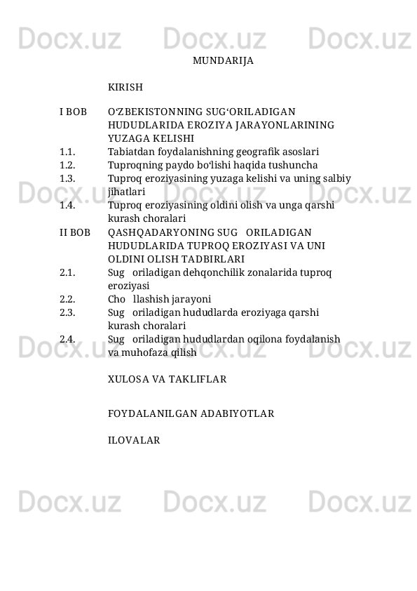 MUNDARIJA
KIRISH 
I BOB О‘Z BEKISTON NING  SUG ‘ORILADIG AN 
HUDUDLAR I DA  EROZ IY A  JARAY ONLARINING  
Y UZ AG A  KELISHI
1.1. Tabiatdan foydalanishning geografik asoslari
1.2.  Tuproqning paydo bо‘lishi haqida tushuncha
1.3. Tuproq eroziyasining yuzaga kelishi va uning salbiy
jihatlari 
1.4. Tuproq eroziyasining oldini olish va unga qarshi 
kurash choralari
II BOB QASHQADARY ONING  SUG ORILADIG AN 
HUDUDLARIDA  TUPROQ EROZ IY ASI VA UNI 
OLDINI OLISH TADBIRLARI
2.1. Sug oriladigan dehqonchilik zonalarida tuproq 	

eroziyasi
2.2. Cho llashish jarayoni

2.3.  Sug oriladigan hududlarda eroziyaga qarshi 

kurash choralari
2.4. Sug oriladigan hududlardan oqilona foydalanish 

va muhofaza qilish
X ULOSA  VA  TAKLIFLAR
FOY DALANILG AN ADABIY OTLAR
ILOVALAR  
  