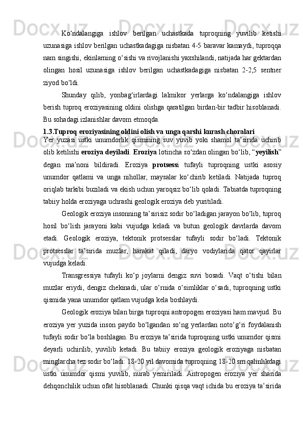 Kо‘ndаlаngigа   ishlov   berilgаn   uchаstkаdа   tuproqning   yuvilib   ketishi
uzunаsigа ishlov berilgаn uchаstkаdаgigа nisbаtаn 4-5 bаrаvаr kаmаydi, tuproqqа
nаm singishi, ekinlаrning о‘sishi vа rivojlаnishi yaxshilаndi, nаtijаdа hаr gektаrdаn
olingаn   hosil   uzunаsigа   ishlov   berilgаn   uchаstkаdаgigа   nisbаtаn   2-2,5   sentner
ziyod bо‘ldi.
Shundаy   qilib,   yonbаg‘irlаrdаgi   lаlmikor   yerlаrgа   kо‘ndаlаngigа   ishlov
berish tuproq eroziyasining oldini olishgа qаrаtilgаn birdаn-bir tаdbir hisoblаnаdi.
Bu sohаdаgi izlаnishlаr dаvom etmoqdа.
1.3.Tuproq eroziyasining oldini olish va unga qarshi kurash choralari
Yer   yuzasi   ustki   unumdorlik   qismining   suv   yuvib   yoki   shamol   ta’sirida   uchirib
olib ketilishi  eroziya deyiladi .  Eroziya  lotincha sо‘zdan olingan bо‘lib, “ yeyilish ”
degan   ma’noni   bildiradi.   Eroziya   protsess i   tufayli   tuproqning   ustki   asosiy
unumdor   qatlami   va   unga   nihollar,   maysalar   kо‘chirib   ketiladi.   Natijada   tuproq
oriqlab tarkibi buziladi va ekish uchun yaroqsiz bо‘lib qoladi. Tabiatda tuproqning
tabiiy holda eroziyaga uchrashi geologik eroziya deb yuritiladi.
Geologik eroziya insonning ta’sirisiz sodir bо‘ladigan jarayon bо‘lib, tuproq
hosil   bо‘lish   jarayoni   kabi   vujudga   keladi   va   butun   geologik   davrlarda   davom
etadi.   Geologik   eroziya,   tektonik   protsesslar   tufayli   sodir   bо‘ladi.   Tektonik
protsesslar   ta’sirida   muzlar,   harakat   qiladi,   daryo   vodiylarida   qator   qayirlar
vujudga keladi.
Transgressiya   tufayli   kо‘p   joylarni   dengiz   suvi   bosadi.   Vaqt   о‘tishi   bilan
muzlar   eriydi,   dengiz   chekinadi,   ular   о‘rnida   о‘simliklar   о‘sadi,   tuproqning   ustki
qismida yana unumdor qatlam vujudga kela boshlaydi.
Geologik eroziya bilan birga tuproqni antropogen eroziyasi ham mavjud. Bu
eroziya yer   yuzida inson  paydo  bо‘lgandan  sо‘ng  yerlardan  notо‘g‘ri   foydalanish
tufayli sodir bо‘la boshlagan. Bu eroziya ta’sirida tuproqning ustki unumdor qismi
deyarli   uchirilib,   yuvilib   ketadi.   Bu   tabiiy   eroziya   geologik   eroziyaga   nisbatan
minglarcha tez sodir bо‘ladi: 18-20 yil davomida tuproqning 18-20 sm qalinlikdagi
ustki   unumdor   qismi   yuvilib,   nurab   yemiriladi.   Antropogen   eroziya   yer   sharida
dehqonchilik uchun ofat hisoblanadi. Chunki qisqa vaqt ichida bu eroziya ta’sirida 